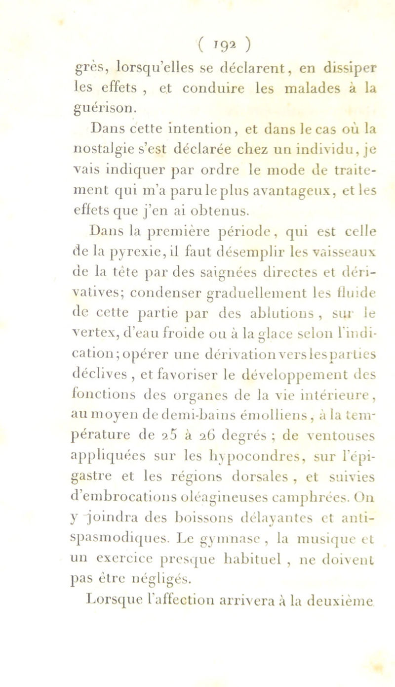 grès, lorsqu’elles se déclarent, en dissiper les effets , et conduire les malades à la guérison. Dans cette intention, et dans le cas où la nostalgie s’est déclarée chez un individu, je vais indiquer par ordre le mode de traite- ment qui m’a paru le plus avantageux, et les effets que j’en ai obtenus. Dans la première période, qui est celle de la pyrexie, il faut désemplir les vaisseaux de la tète par des saignées directes et déri- vatives; condenser graduellement les fluide de cette partie par des ablutions , sur le vertex, d’eau froide ou à la glace selon l’indi- cation; opérer une dérivation vers lesparties déclives , et favoriser le développement des fonctions des organes de la vie intérieure, au moyen de demi-bains émolliens, à la tem- pérature de 25 à 26 degrés ; de ventouses appliquées sur les hypocondres, sur l'épi- gastre et les régions dorsales , et suivies d’embrocations oléagineuses camphrées. On y joindra des boissons délayantes et anti- spasmodiques. Le gymnase , la musique et un exercice presque habituel , ne doivent pas être négligés. Lorsque l affection arrivera à la deuxième