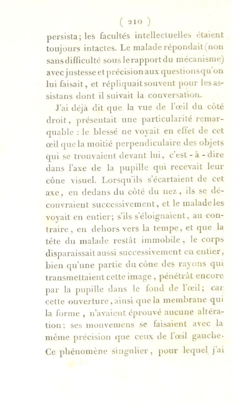 persista; les facultés intellectuelles étaient toujours intactes. Le malade répondait non sans difficulté sous lerapportdu mécanisme) avec justesse et précision aux questionsqu on lui faisait:, et répliquait souvent pour lesas- sistans dont il suivait la conversation. J’ai déjà dit que la vue de l'œil du coté droit, présentait une particularité remar- quable : le blessé ne voyait en effet de cet œil que la moitié perpendiculaire des objets qui se trouvaient devant lui, c’est-à-dire dans l’axe de la pupille cpù recevait leur cône visuel. Lorsqu’ils s’écartaient de cet axe, en dedans du côté du nez, ils se dé- couvraient successivement, et le malade les voyait en entier; s’ils s’éloignaient, au con- traire , en dehors vers la tempe, et que la tète du malade restât immobile, le corps disparaissait aussi successivement en entier, bien qu’une partie du cône des rayons qm transmettaient cette image , pénétrât eucore par la pupille dans le fond de lœil; car cette ouverture, ainsi que la membrane qui la forme , n’avaient éprouvé aucune altéra- tion; ses mouvemens se faisaient avec la même précision que ceux de l’œil gauche* Ce phénomène singulier, pour lequel j ai