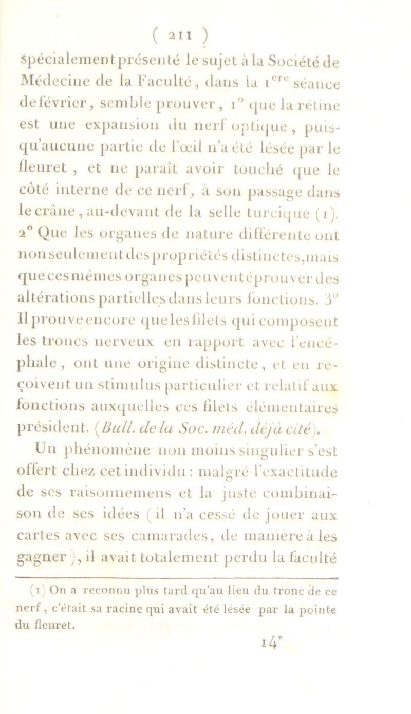 ( 2Ï1 ) Spécialement présenté le sujet à la Société de Médecine de la Faculté, dans la iere séance de février, semble prouver, i° que la rétine est une expansion du nerf optique, puis- qu aucune partie de l’œil n’a été lésée par le fleuret , et 11e parait avoir touché que le côté interne de ce nerf, à son passage dans le crâne , au-devant de la selle turcique (1). a0 Que les organes de nature différente ont non seulement des propriétés distinctes,mais que ces mêmes organes peu ventéprouv er des altérations partielles dans leurs fonctions, y Ilprouveencore quelesfilets qui composent les troncs nerveux en rapport avec l’encé- phale, ont une origine distincte, et eu re- çoivent un stimulus particulier et relatif aux fonctions auxquelles ces lilets élémentaires président. (Bull, delà Soc. mêd. déjà cité). Un phénomène non moins singulier s’est offert chez cet individu: malgré l’exactitude de ses raisonnemens et la juste combinai- son de ses idées ( il n’a cessé de jouer aux cartes avec ses camarades, de manière à les gagner ), il avait totalement perdu la faculté (x'j On a reconnu plus tard qu’au lieu du tronc de ce nerf, c’était sa racine qui avait été lésée par la pointe du fleuret. *4* *