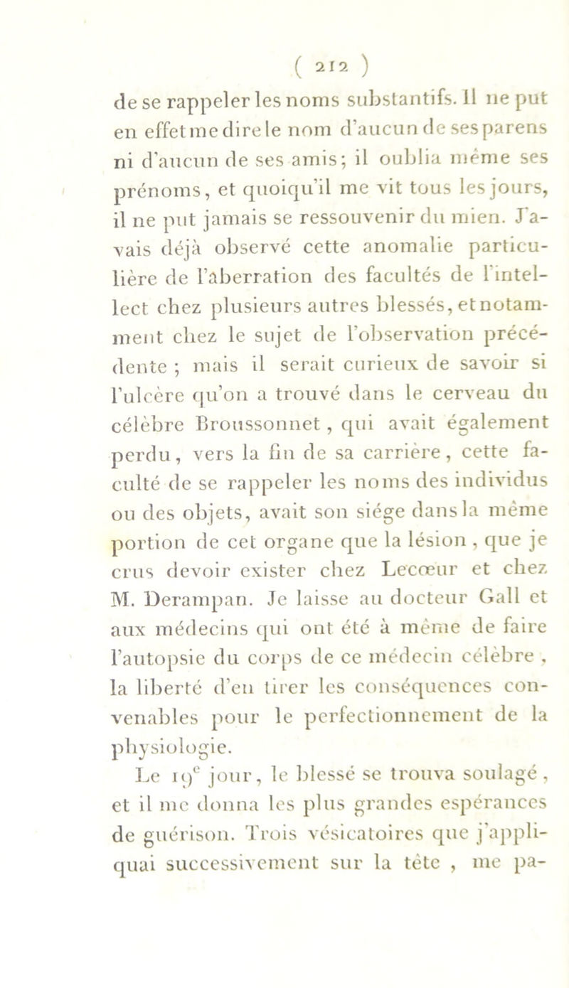 de se rappeler les noms substantifs. Il ne put en effetme dire le nom d’aucun de ses parens ni d’aucun de ses amis; il oublia même ses prénoms, et quoiqu’il me vit tous les jours, il ne put jamais se ressouvenir du mien. J'a- vais déjà observé cette anomalie particu- lière de l’aberration des facultés de 1 intel- lect chez plusieurs autres blessés, etnotam- ment chez le sujet de l’observation précé- dente ; mais il serait curieux de savoir si l’ulcère qu’on a trouvé dans le cerveau du célèbre Broussonnet, qui avait également perdu, vers la fin de sa carrière, cette fa- culté de se rappeler les noms des individus ou des objets, avait son siège dans la même portion de cet organe que la lésion , que je crus devoir exister chez Lecœur et chez M. Derampan. Je laisse au docteur Gall et aux médecins qui ont été à même de faire l’autopsie du corps de ce médecin célèbre , la liberté d’en tirer les conséquences con- venables pour le perfectionnement de la physiologie. I^e 19e jour, le blessé se trouva soulagé, et il me donna les plus grandes espérances de guérison. Trois vésicatoires que j'appli- quai successivement sur la tète , me pa-