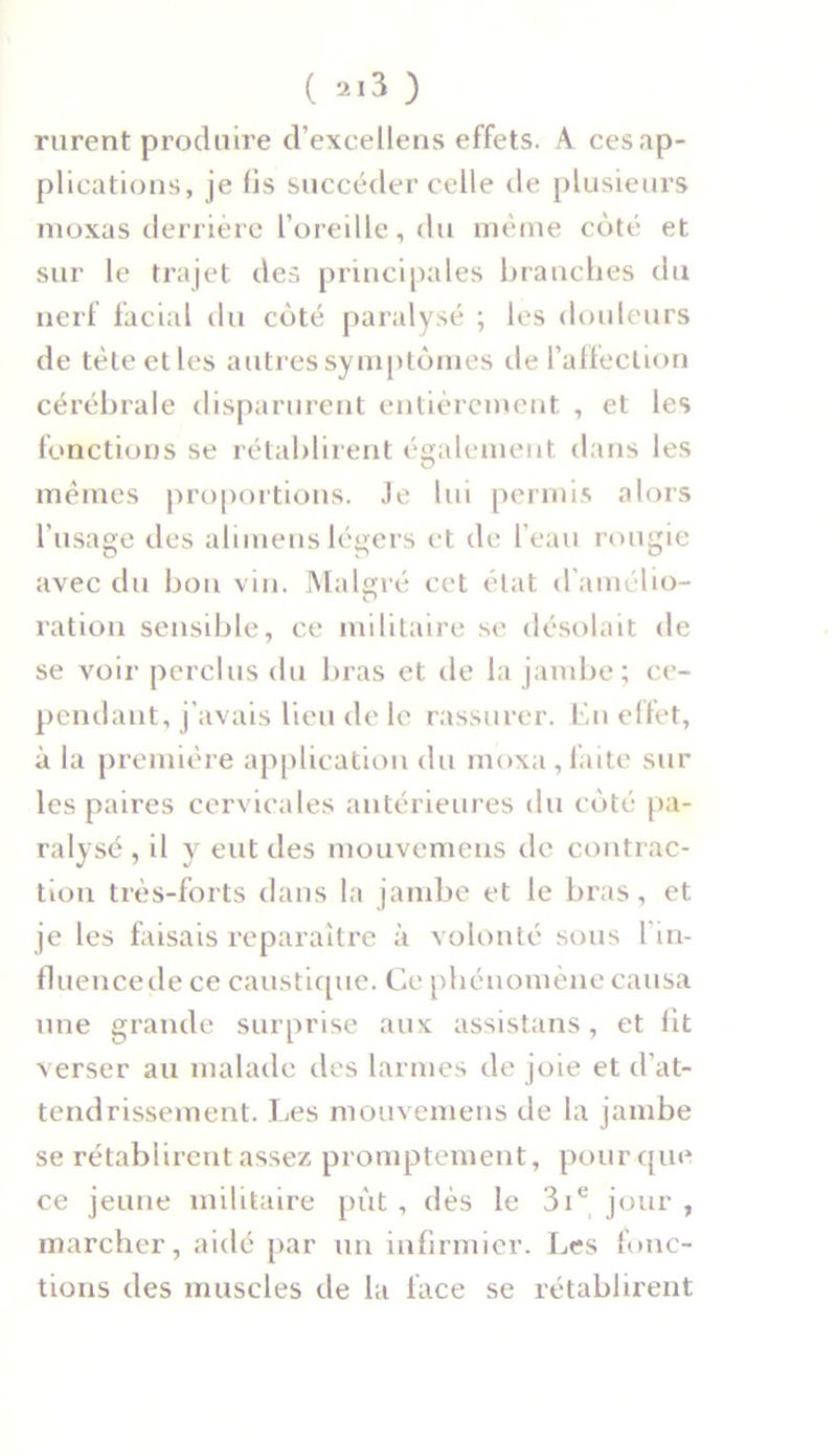 ( ) rurent produire d’excellens effets. A ces ap- plications, je lis succéder celle de plusieurs moxas derrière l’oreille, du même côté et sur le trajet des principales branches du nerf facial du côté paralysé ; les douleurs de tètectles autres symptômes de l’affection cérébrale disparurent entièrement , et les fonctions se rétablirent également dans les mêmes proportions. Je lui permis alors l’usage des alimenslégers et de l’eau rougie avec du bon vin. Malgré cet état d’amélio- ration sensible, ce militaire se désolait de se voir perclus du bras et de la jambe; ce- pendant, j’avais lieu de le rassurer. En effet, à la première application du moxa,faite sur les paires cervicales antérieures du côté pa- ralysé , il y eut des mouvemens de contrac- tion très-forts dans la jambe et le bras, et je les faisais reparaître à volonté sous l in- fluencede ce caustique. Ce phénomène causa une grande surprise aux assistans, et lit verser au malade des larmes de joie et d’at- tendrissement. Les mouvemens de la jambe se rétablirent assez promptement, pour que ce jeune militaire put , dès le 3ie jour , marcher, aidé par un infirmier. Les fonc- tions des muscles de la face se rétablirent