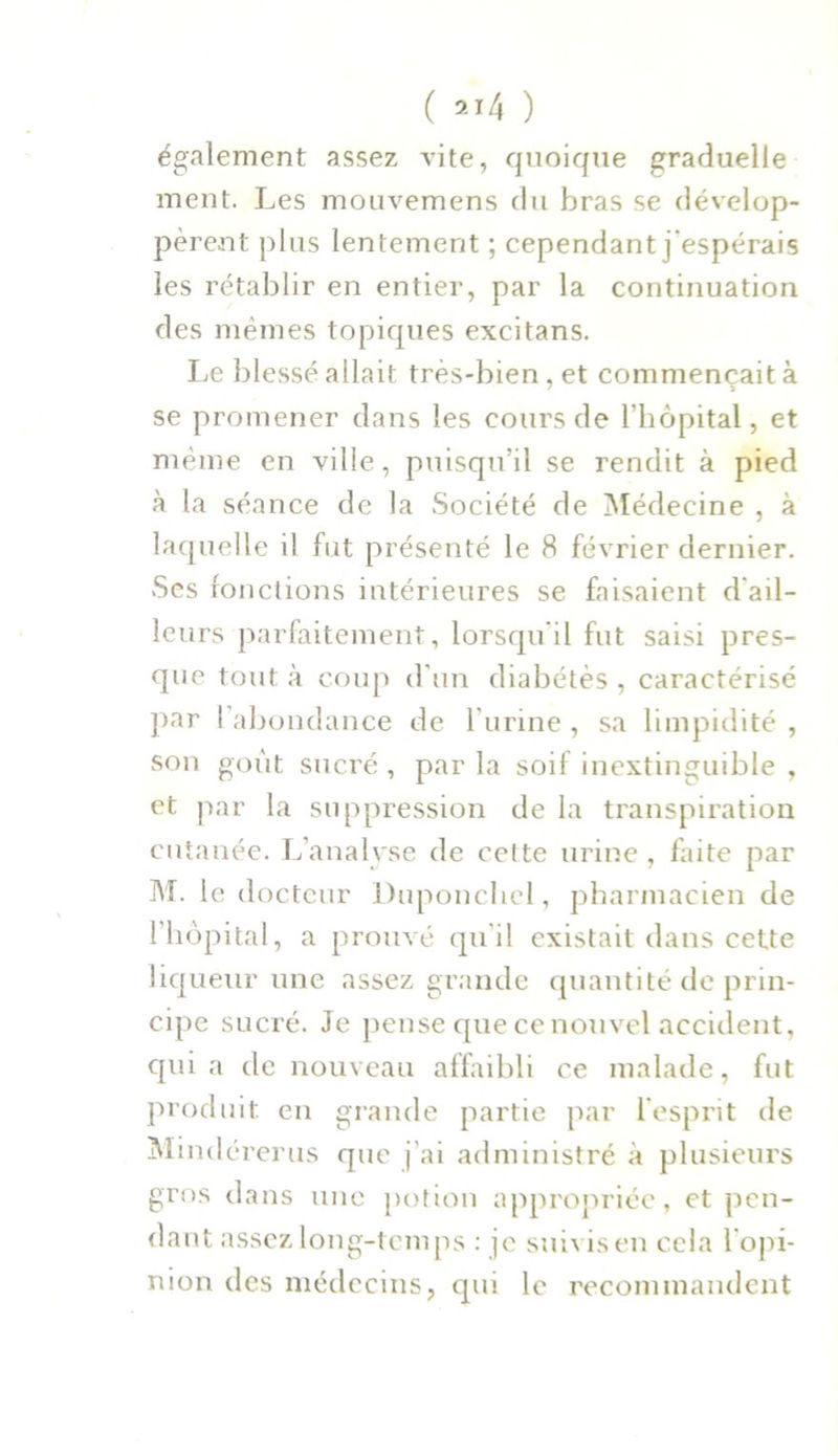 également assez vite, quoique graduelle ment. Les mouvemens du bras se dévelop- pèrent plus lentement ; cependant j espérais les rétablir en entier, par la continuation des mêmes topiques excitans. Le blessé allait très-bien, et commençait à se promener dans les cours de l’hôpital, et même en ville, puisqu’il se rendit à pied à la séance de la Société de Médecine , à laquelle il fut présenté le 8 février dernier. Ses fonctions intérieures se faisaient d'ail- leurs parfaitement, lorsqu'il fut saisi pres- que tout à coup d'un diabètes , caractérisé par (abondance de l'urine, sa limpidité, son goût sucré, parla soif inextinguible , et par la suppression de la transpiration cutanée. L’analyse de cette urine , faite par M. le docteur Duponchcl, pharmacien de l’hôpital, a prouvé qu i! existait dans cette liqueur une assez grande quantité de prin- cipe sucré. Je pense que ce nouvel accident, qui a de nouveau affaibli ce malade, fut produit en grande partie par l'esprit de Mindérerus que j’ai administré à plusieurs gros dans une potion appropriée, et pen- dant assez long-temps : je suivis en cela l'opi- nion des médecins, qui le recommandent