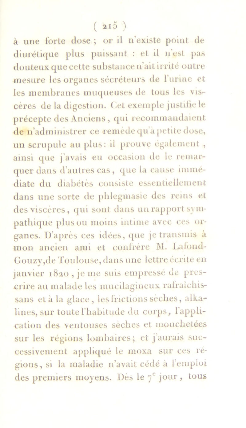 à une forte close ; or il n'existe point de diurétique plus puissant : et il n’est pas douteux que cette substance n’ait irrité outre mesure les organes sécréteurs de l’urine et les membranes muqueuses de tous les vis- cères de la digestion. Cet exemple justifie le précepte des Anciens, qui recommandaient de n’administrer ce remède qu'à petite dose, un scrupule au plus: d prouve également , ainsi c[ue j'avais eu occasion de le remar- quer dans d autres cas, que la cause immé- diate du diabétès consiste essentiellement dans une sorte de phlegmasie des reins et des viscères, qui sont dans un rapport sym- pathique plus ou moins intime avec ces or- ganes. D’après ces idées, que je transmis a mon ancien ami et confrère M. Lafond- Gouzy,de Toulouse, dans une lettre écrite en janvier 1820, je me suis empressé de pres- crire au malade les mucilagineux rafraichis- sans et à la glace, les frictions sèches, alka- lines, sur toute l habitude du corps, 1 appli- cation des ventouses sèches et mouchetées sur les régions lombaires; et j’aurais suc- cessivement appliqué le moxa sur ces ré- gions, si la maladie n’avait cédé à l’emploi des premiers moyens. Dès le 7e jour, tous
