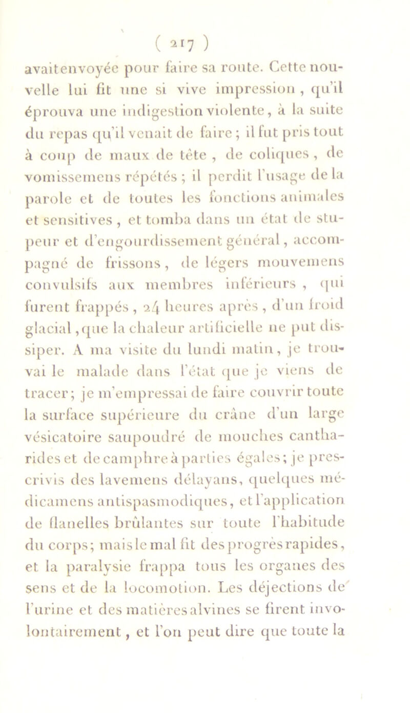 avaitenvoyée pour faire sa route. Cette nou- velle lui fit une si vive impression , qu’il éprouva une indigestion violente, à la suite du repas qifil venait de faire ; il fut pris tout à coup de maux de tête , de coliques , de vomissemcns répétés ; il perdit l’usage de la parole et de toutes les fonctions animales et sensitives , et tomba dans un état île stu- peur et d’engourdissement général, accom- pagné de frissons, de légers mouvemens convulsifs aux membres inférieurs , qui furent frappés , il\ heures après , d’un froid glacial ,que la chaleur artificielle ne put dis- siper. A ma visite du lundi matin, je trou- vai le malade dans l’état que je viens île tracer; je m’empressai de faire couvrir toute la surface supérieure du crâne d’un large vésicatoire saupoudré de mouches cantha- rides et de camphre à parties égales; je pres- crivis des lavemens délayans, quelques mé- dicamensantispasmodiques, et 1 application de flanelles brûlantes sur toute l'habitude du corps; mais le mal ht des progrès rapides, et la paralysie frappa tous les organes des sens et de la locomotion. Les déjections de l’urine et des matières alvines se firent invo- lontairement , et l’on peut dire que toute la