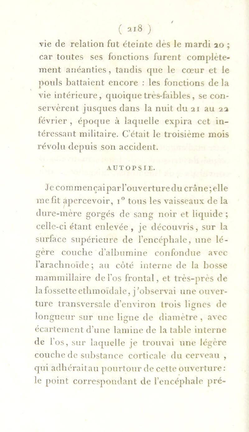 ( al8 ) vie de relation fut éteinte dés le mardi 20 ; car toutes ses fonctions furent complète- ment anéanties, tandis que le cœur et le pouls battaient encore : les fonctions de la » vie intérieure, quoique très-faibles, se con- servèrent jusques dans la nuit du 21 au 22 février , époque à laquelle expira cet in- téressant militaire. C’était le troisième mois révolu depuis son accident. AUTOPSIE. Je commençaipar l’ouverture du crâne; elle me fit apercevoir, i° tous les vaisseaux de la dure-mère gorgés de sang noir et liquide ; celle-ci étant enlevée, je découvris, sur la surface supérieure de l'encéphale, une lé- gère couche d’albumine confondue avec l’arachnoïde ; au côté interne de la bosse mammillaire de l'os frontal, et très-près de la fossette etlimoïdale, j’observai une ouver- ture transversale d’environ trois lignes de lo ngueur sur une ligne de diamètre , avec écartement d’une lamine de la table interne de l’os, sur laquelle je trouvai une légère couche de substance corticale du cerveau , qui adhéraitau pourtour de cette ouverture: le point correspondant de l’encéphale pré-