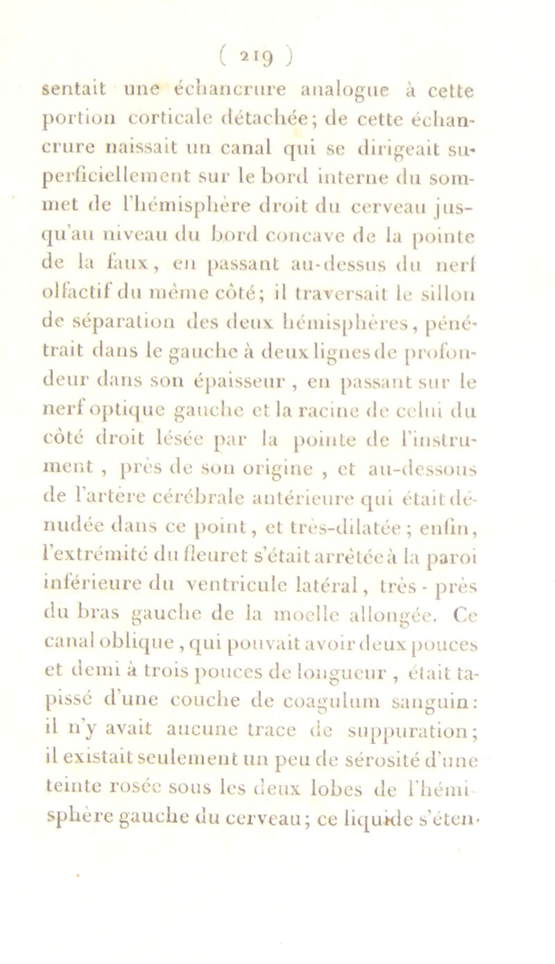 sentait une échancrure analogue à cette portion corticale détachée; de cette échan- crure naissait un canal qui se dirigeait su- perficiellement sur le bord interne du som- met de l hémisphère droit du cerveau jus- qu’au niveau du bord concave de la pointe de la faux, en passant au-dessus du nerf olfactif du même côté; il traversait le sillon de séparation des deux hémisphères, péné- trait dans le gauche à deux lignes de profon- deur dans son épaisseur , en passant sur le nerf optique gauche et la racine de celui du côté droit lésée par la pointe de l’instru- ment , près de son origine , et au-dessous de 1 artère cérébrale antérieure qui était:dé- nudée dans ce point, et très-dilatée ; enfin, 1 extrémité du fleuret s’était arrêtée à la paroi inférieure du ventricule latéral, très - près du bras gauche de la moelle allongée. Ce canal oblique , qui pouvait avoir deux pouces et demi à trois pouces de longueur , était ta- pissé d’une couche de coagulum sanguin: il n’y avait aucune trace de suppuration; il existait seulement un peu de sérosité d’une teinte rosée sous les deux lobes de l’hémi sphère gauche du cerveau; ce liqukle s’éten-