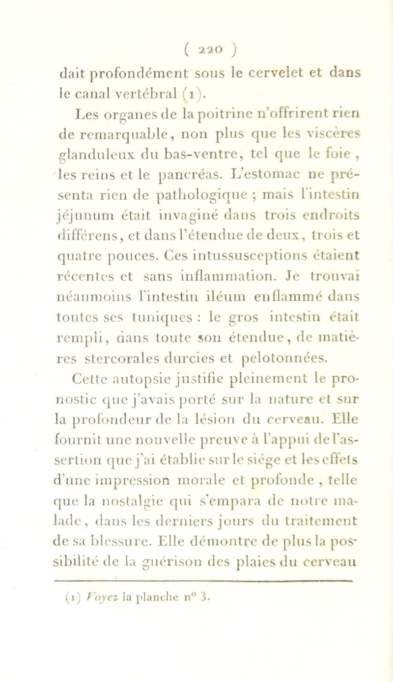 dait profondément sous le cervelet et dans le canal vertébral (1 ). Les organes de la poitrine n’offrirent rien de remarquable, non plus que les viscères glanduleux du bas-ventre, tel que le foie , les reins et le pancréas. L’estomac ne pré- senta rien de pathologique ; mais l’intestin jéjunum était invaginé dans trois endroits différens, et dans l’étendue de deux, trois et quatre pouces. Ces intussusceptions étaient récentes et sans inflammation. Je trouvai néanmoins l’intestin iléum enflammé dans toutes ses tuniques : le gros intestin était rempli, dans toute son étendue, de matiè- res stercorales durcies et pelotonnées. Cette autopsie justifie pleinement le pro- nostic que j’avais porté sur la nature et sur la profondeur de la lésion du cerveau. Elle fournit une nouvelle preuve à l’appui de l'as- sertion que j’ai établie sur le siège et les effets d’une impression morale et profonde , telle que la nostalgie qui s’empara de notre ma- lade, dans les derniers jours du traitement de sa blessure. Elle démontre de plus la pos- sibilité de la guérison des plaies du cerveau (i) Voyez la planche n° 3.