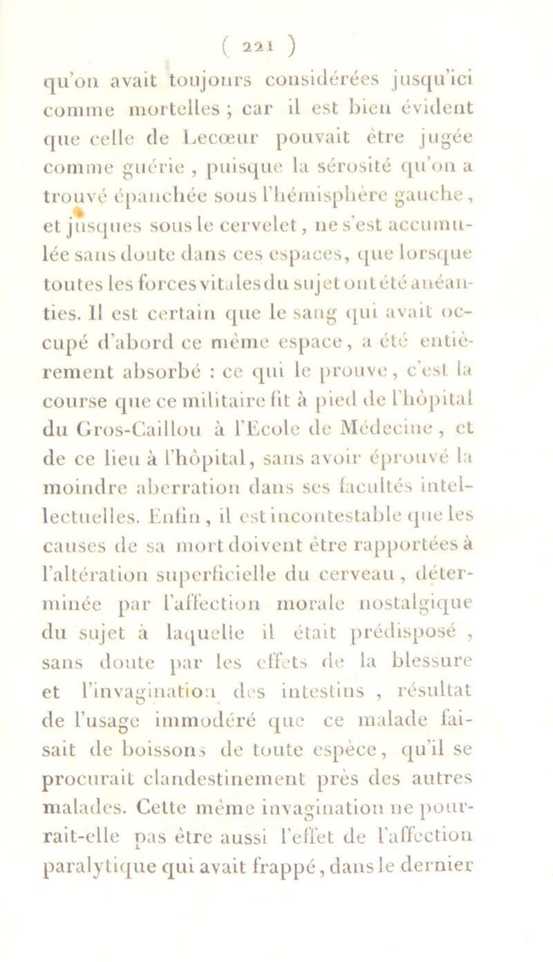 qu’on avait toujours considérées jusqu’ici comme mortelles ; car il est bien évident que celle de Lecœur pouvait être jugée comme guérie , puisque la sérosité qu’on a trouvé épanchée sous l’hémisphère gauche, et jusques sous le cervelet, ne s’est accumu- lée sans doute dans ces espaces, que lorsque toutes les forcesvitalesdu sujetoutétéanéan- ties. il est certain que le sang qui avait oc- cupé d’abord ce même espace, a été entiè- rement absorbé : ce qui le prouve, c’est la course que ce militaire lit à pied de l hôpital du Gros-Caillou à l'Ecole de Médecine , et de ce lieu à l’hôpital, sans avoir éprouvé la moindre aberration dans ses facultés intel- lectuelles. Enfin, il est incontestable que les causes de sa mort doivent être rapportées à l’altération superficielle du cerveau , déter- minée par l’affection morale nostalgique du sujet à laquelle il était prédisposé , sans doute par les effets de la blessure et l'invagination des intestins , résultat de l’usage immodéré que ce malade fai- sait de boissons de toute espèce, qu’il se procurait clandestinement près des autres malades. Cette même invagination ne pour- rait-elle pas être aussi l’effet de l’affection paralytique qui avait frappé, dans le dernier