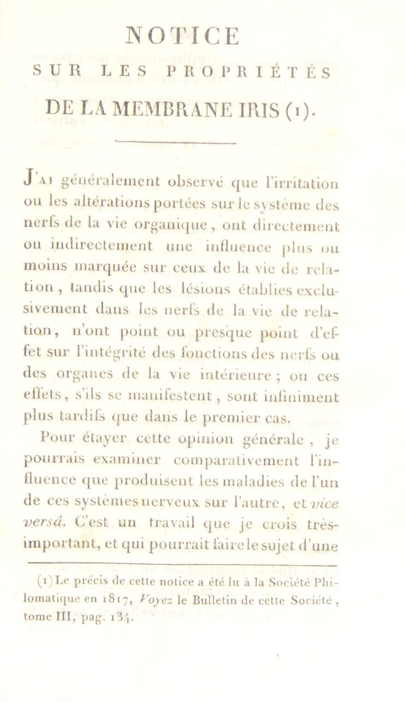 SUR LES PROPRIÉTÉS DE LA. MEMBRANE IRIS (i). J ai généralement observé que l’irritation ou les altérations portées sur le système des nerfs de la vie organique, ont directement ou indirectement une influence plus ou moins marquée sur ceux de la vie de rela- tion , tandis que les lésions établies exclu- sivement dans les nerfs de la vie de rela- tion, n’ont point ou presque point d’ef- fet sur 1 intégrité des fonctions des nerfs ou des organes de la vie intérieure ; ou ces effets, s ils se manifestent, sont infiniment plus tardifs que dans le premier cas. Pour étayer cette opinion générale , je pourrais examiner comparativement 1 in- fluence que produisent les maladies de l’un de ces systèmes nerveux sur l’autre, e t vice versa. C’est un travail que je crois très- important, et qui pourrait faire le sujet d’une (i)Le précis de cette notice a été lu à la Société Phi- lomatique en 1817, Voyez le Bulletin de cette Société , tome III, pag. 13/j.