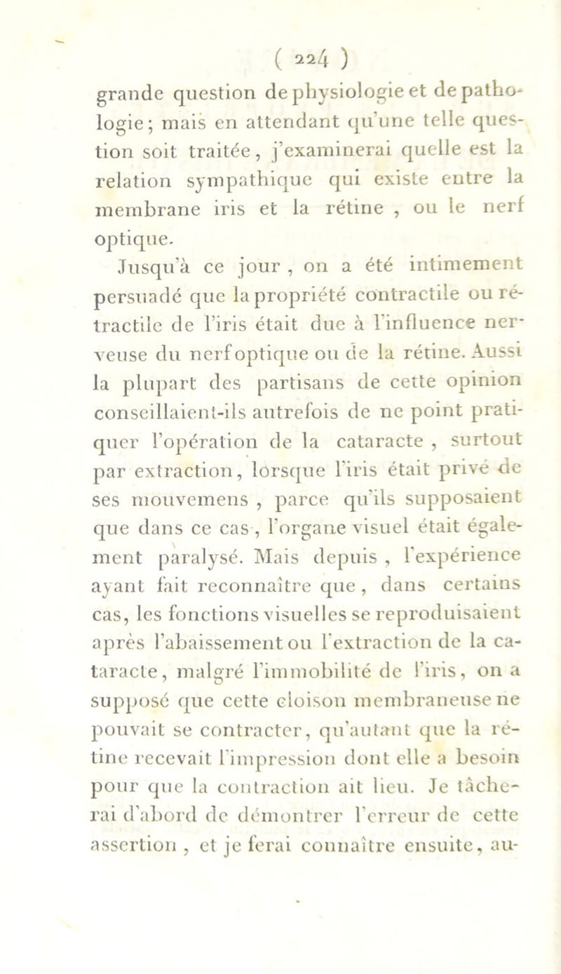 grande question de physiologie et de patho- logie; mais en attendant qu’une telle ques- tion soit traitée, j’examinerai quelle est la relation sympathique qui existe entre la membrane iris et la rétine , ou le nerf optique. Jusqu’à ce jour , on a été intimement persuadé que la propriété contractile ou ré- tractile de l’iris était due à l'influence ner- veuse du nerf optique ou de la rétine. Aussi la plupart des partisans de cette opinion conseillaient-ils autrefois de ne point prati- quer l’opération de la cataracte , surtout par extraction, lorsque l'iris était privé de ses mouvemens , parce qu'ils supposaient que dans ce cas , l’organe visuel était égale- ment paralysé. Mais depuis , l’expérience ayant fait reconnaître que , dans certains cas, les fonctions visuelles se reproduisaient après l’abaissement ou l'extraction de la ca- taracte, malgré l'immobilité de l'iris, on a supposé que cette cloison membraneuse ne pouvait se contracter, qu’autaut que la ré- tine recevait 1 impression dont elle a besoin pour que la contraction ait lieu. Je tâche- rai d'abord de démontrer l'erreur de cette assertion , et je ferai connaître ensuite, au-