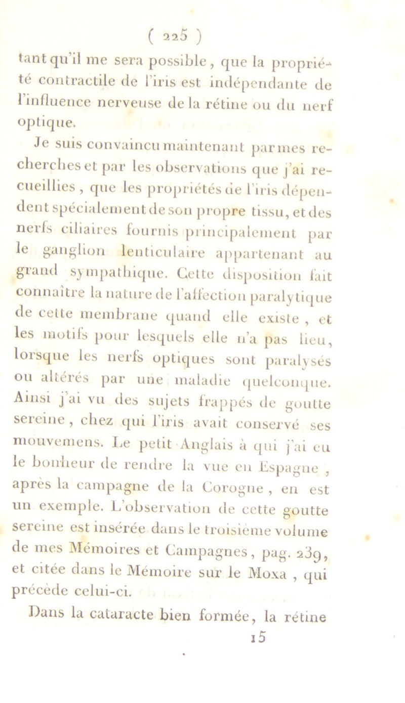 tant qu’il me sera possible, que la proprié-* té contractile de I iris est indépendante de l’influence nerveuse delà rétine ou du nerf optique. Je suis convaincu maintenant pannes re- cherches et par les observations que j’ai re- cueillies, que les propriétés de l’iris dépen- dent spécialement de son propre tissu, et des nerfs ciliaires fournis principalement par le ganglion lenticulaire appartenant au giand sympathique. Celte disposition fait connaître la nature de 1 affection parai\ tique de cette membrane quand elle existe , et les motifs pour lesquels elle n’a pas lieu, lorsque les nerfs optiques sont paralysés ou altérés par une maladie quelconque. Ainsi j ai vu des sujets frappés de goutte seieine, chez qui 1 iris avait conservé ses mouvement* Le petit Anglais à qui j'ai eu le bonheur de rendre la vue en Espagne , après la campagne de la Corogne , en est un exemple. L’observation de cette goutte seieine est insérée dans le troisième volume de mes Mémoires et Campagnes, pag. 239, et citée dans le Mémoire sur le Moxa , qui précède celui-ci. Dans la cataracte bien formée, la rétine i5