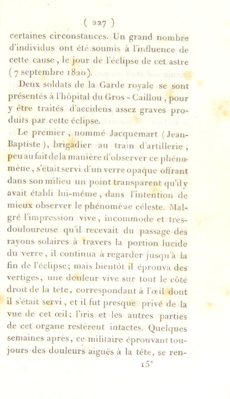 ( 237 ) certaines circonstances. Un grand nombre d’individus ont été soumis à l’influence de cette cause , le jour de l’éclipse île cet astre ( 7 septembre 1820). Deux soldats de la Garde royale se sont présentés à l'hôpital du Gros - Caillou , pour y être traités d’accidens assez graves pro- duits par cette éclipse. Le premier, nommé Jacquemart (Jean- Baptiste ), brigadier au train d’artillerie, peu au fait de la manière d’observer ce phéno- mène , s’était servi d’un verre opaque offrant dans son milieu un point transparent qu’ily avait établi lui-même , dans 1 intention de mieux observer le phénomène céleste. Mal- gré l'impression vive, incommode et très- douloureuse qu’il recevait du passage des rayons solaires à travers la portion lucide du verre, il continua à regarder jusqu a la fin de l’éclipse; mais bientôt il éprouva des vertiges, une douleur vive sur tout le côté droit de la tete, correspondant à l'oeil dont il s’était servi, et il fut presque privé de la vue de cet œil; l’iris et les autres parties de cet organe restèrent intactes. Quelques semaines après, ce militaire éprouvant tou- jours des douleurs aiguës à la tète, se ren- l5*