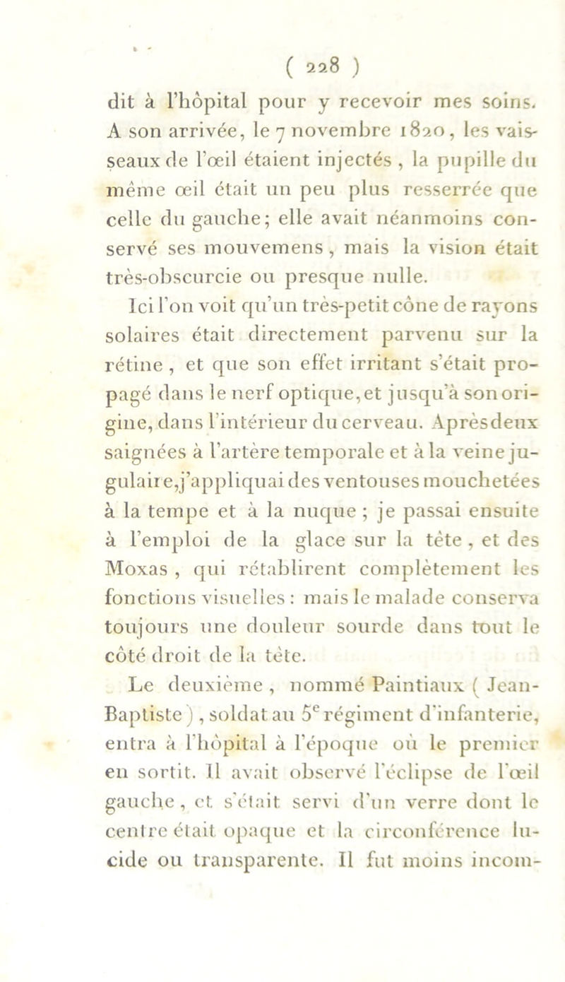 ( 29.8 ) dit à l’hôpital pour y recevoir mes soins. A son arrivée, le 7 novembre 1820, les vais- seaux de l'œil étaient injectés , la pupille du même œil était un peu plus resserrée que celle du gauche; elle avait néanmoins con- servé ses mouvemens, mais la vision était très-obscurcie ou presque nulle. Ici l’on voit qu’un très-petit cône de rayons solaires était directement parvenu sur la rétine , et que son effet irritant s’était pro- pagé dans le nerf optique,et jusqu’à son ori- gine, dans l’intérieur du cerveau. Aprèsdeux saignées à l’artère temporale et à la veine ju- gulaire,j’appliquai des ventouses mouchetées à la tempe et à la nuque ; je passai ensuite à l’emploi de la glace sur la tète , et des Moxas , qui rétablirent complètement les fonctions visuelles : mais le malade conserva toujours une douleur sourde dans tout le côté droit de la tète. Le deuxième , nommé Paintiaux ( Jean- Baptiste) , soldat au 5e régiment d’infanterie, entra à l'hôpital à l’époque où le premier en sortit. Jl avait observé l'éclipse de l’œil gauche, et s'était servi d'un verre dont le centre était opaque et la circonférence lu- cide ou transparente. Il fut moins incoin-