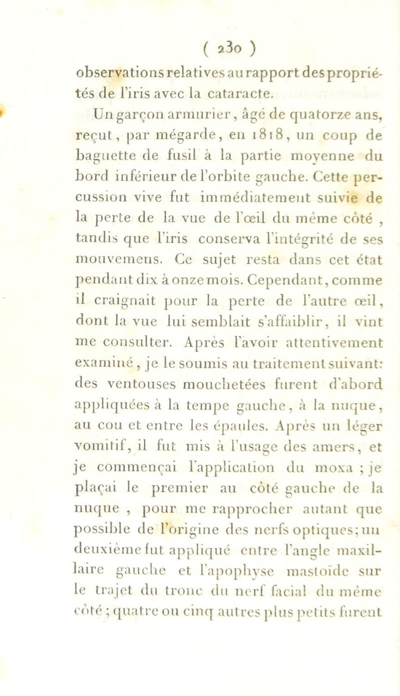 observations relatives au rapport des proprié- tés de l’iris avec la cataracte. Un garçon armurier, âgé de quatorze ans, reçut, par mégarde, en 1818, un coup de baguette de fusil à la partie moyenne du bord inférieur de l’orbite gauche. Cette per- cussion vive fut immédiatement suivie de la perte de la vue de l'œil du même côté , tandis que l’iris conserva l’intégrité de ses mouvemens. Ce sujet resta dans cet état pendant dix à onze mois. Cependant, comme il craignait pour la perte de l'autre œil, dont la vue lui semblait s’affaiblir, il vint me consulter. Après l’avoir attentivement examiné, je le soumis au traitement suivant: des ventouses mouchetées furent d'abord appliquées à la tempe gauche, à la nuque, au cou et entre les épaules. Après un léger vomitif, il fut mis à l’usage des amers, et je commençai l’application du moxa ; je plaçai le premier au côté gauche de la nuque , pour me rapprocher autant que possible de l’origine des nerfs optiques; un deuxième fut appliqué entre l'angle maxil- laire gauche et l'apophyse masloïde sur le trajet du tronc du nerf facial du même côté ; quatre ou cinq autres plus petits furent