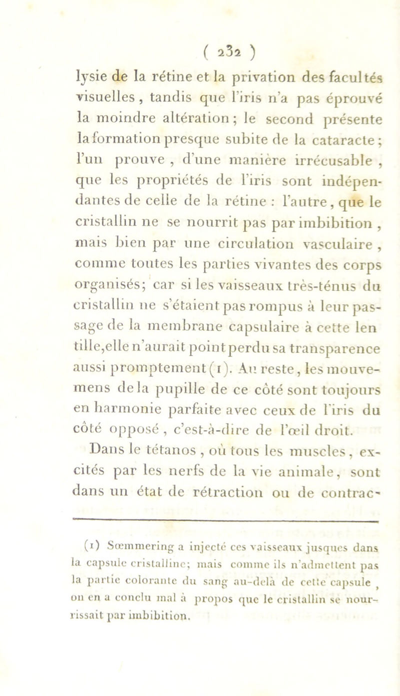 lysie de la rétine et la privation des facultés visuelles , tandis que 1 iris n’a pas éprouvé la moindre altération ; le second présente la formation presque subite de la cataracte; l’un prouve , d une manière irrécusable , que les propriétés de l’iris sont indépen- dantes de celle de la rétine : l’autre, que le cristallin ne se nourrit pas par imbibition , mais bien par une circulation vasculaire , comme toutes les parties vivantes des corps organisés; car si les vaisseaux très-ténus du cristallin ne s’étaient pas rompus à leur pas- sage de la membrane capsulaire à cette len tille,elle n aurait pointperdusa transparence aussi promptement(r). Au reste, lesmouve- mens delà pupille de ce côté sont toujours en harmonie parfaite avec ceux de l'iris du côté opposé , c’est-à-dire de l’œil droit. Dans le tétanos , où tous les muscles, ex- cités par les nerfs de la vie animale, sont dans un état de rétraction ou de contrac- té) Sœmmering a injecté ces vaisseaux jusques dans la capsule cristalline; mais comme ils n’admettent pas la partie colorante du sang au-delà de cetie capsule ( on en a conclu mal a propos que le cristallin se nour- rissait par imbibition.