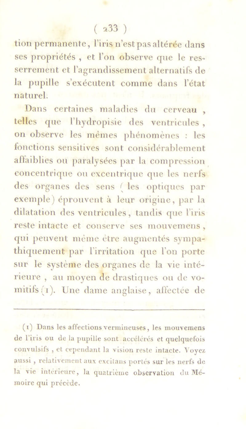 tion permanente, l’iris n’est pas altérée dans ses propriétés , et l’on observe que le res- serrement et l’agrandissement alternatifs de la pupille s’exécutent comme dans l’état naturel. Dans certaines maladies du cerveau , telles que l’hydropisie des ventricules , on observe les mêmes phénomènes : les fonctions sensitives sont considérablement affaiblies ou paralysées par la compression concentrique ou excentrique que les nerfs des organes des sens [ les optiques par exemple) éprouvent à leur origine, par la dilatation des ventricides, tandis que l’iris reste intacte et conserve ses mouvemens , qui peuvent même être augmentés sympa- thiquement par l'irritation que l'on porte sur le système des organes de la vie inté- rieure , au moyen de drastiques ou de vo- mitifs (i). Une dame anglaise, affectée de (i) Dans les affections vermineuses, les mouvemens de l’iris ou de la pupille sont accélérés et quelquefois convulsifs , et cependant la vision reste intacte. Voyez aussi , relativement aux excilaus portés sur les nerfs de la vie intérieure, la quatrième observation du Mé- moire qui précède.