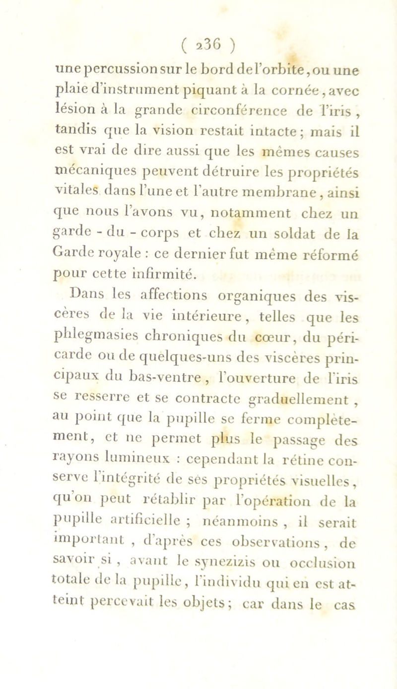 ( *36 ) une percussion sur le bord de l’orbite, ou une plaie d’instrument piquant à la cornée,avec lésion à la grande circonférence de l’iris , tandis que la vision restait intacte ; mais il est vrai de dire aussi que les memes causes mécaniques peuvent détruire les propriétés vitales dans l’une et l’autre membrane, ainsi que nous l’avons vu, notamment chez un garde - du - corps et chez un soldat de la Garde royale : ce dernier fut même réformé pour cette infirmité. Dans les affections organiques des vis- cères de la vie intérieure , telles que les phlegmasies chroniques du cœur, du péri- carde ou de quelques-uns des viscères prin- cipaux du bas-ventre , l’ouverture de l'iris se resserre et se contracte graduellement , au point que la pupille se ferme complète- ment, et ne permet plus le passage des rayons lumineux : cependant la rétine con- serve 1 intégrité de ses propriétés visuelles, qu on peut rétablir par 1 opération de la pupille artificielle ; néanmoins , il serait important , d’après ces observations , de savoir si, avant le synezizis ou occlusion totale de la pupille, 1 individu qui en est at- teint percevait les objets; car dans le cas