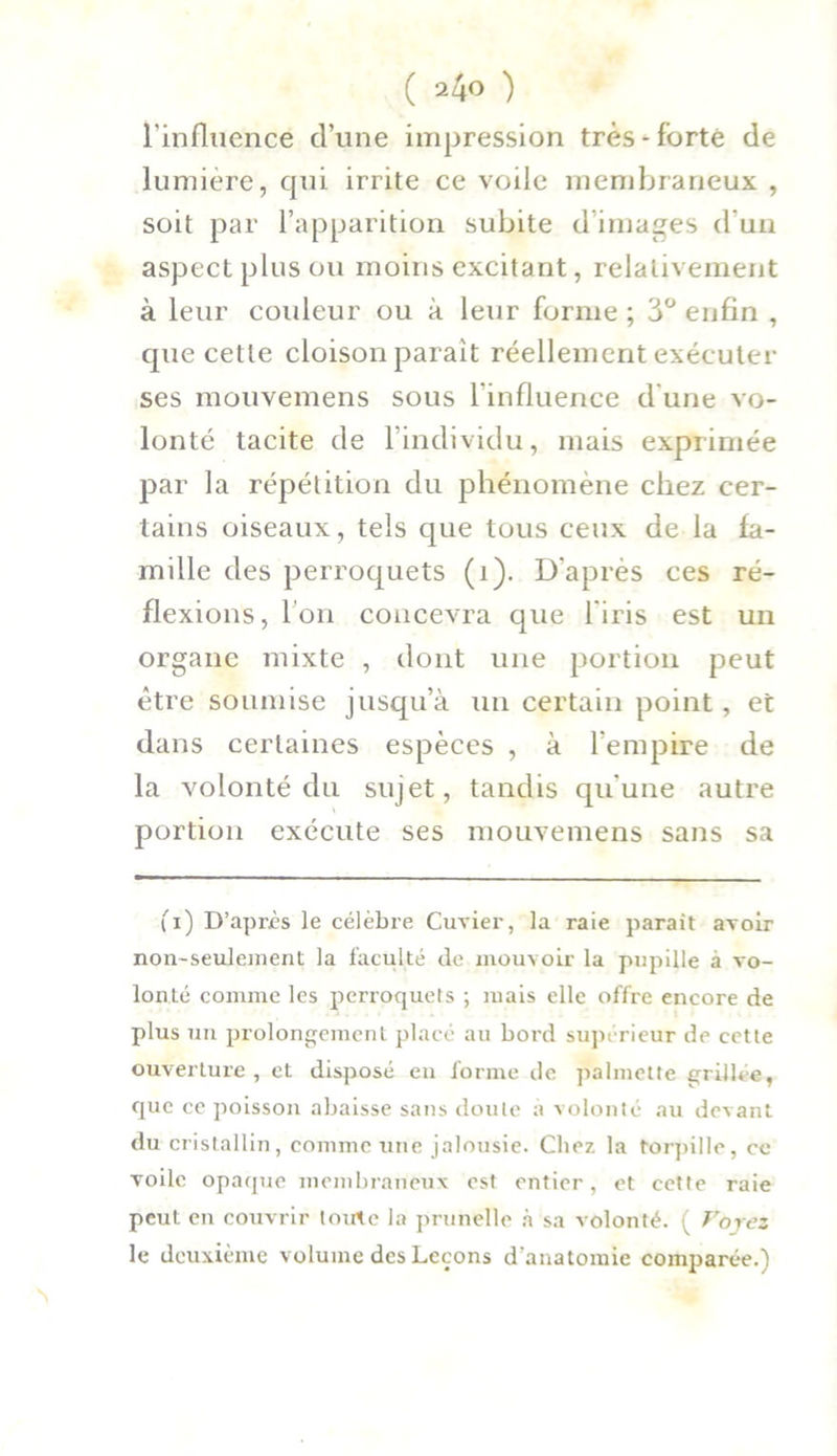 l’influence d’une impression très-forte de lumière, qui irrite ce voile membraneux , soit par l’apparition subite d images d'un aspect plus ou moins excitant, relativement à leur couleur ou à leur forme ; 3° enfin , que cetle cloison parait réellement exécuter ses mouvemens sous l’influence d’une vo- lonté tacite de l’individu, mais exprimée par la répétition du phénomène chez cer- tains oiseaux, tels que tous ceux de la fa- mille des perroquets (1). D’après ces ré- flexions, l’on concevra que 1 iris est un organe mixte , dont une portion peut être soumise jusqu’à un certain point, et dans certaines espèces , à l’empire de la volonté du sujet, tandis qu'une autre portion exécute ses mouvemens sans sa (i) D’après le célèbre Cuvier, la raie parait avoir non-seulement la faculté de mouvoir la pupille à vo- lonté comme les perroquets ; mais elle offre encore de plus un prolongement placé au bord supérieur de cette ouverture , et disposé en forme de palmctte grillée, que ce poisson abaisse sans doute à volonté au devant du cristallin, comme une jalousie. Chez la torpille, ce voile opaque membraneux est entier, et cette raie peut, en couvrir toute la prunelle à sa volonté. ( Voyez le deuxième volume des Leçons d'anatomie comparée.)