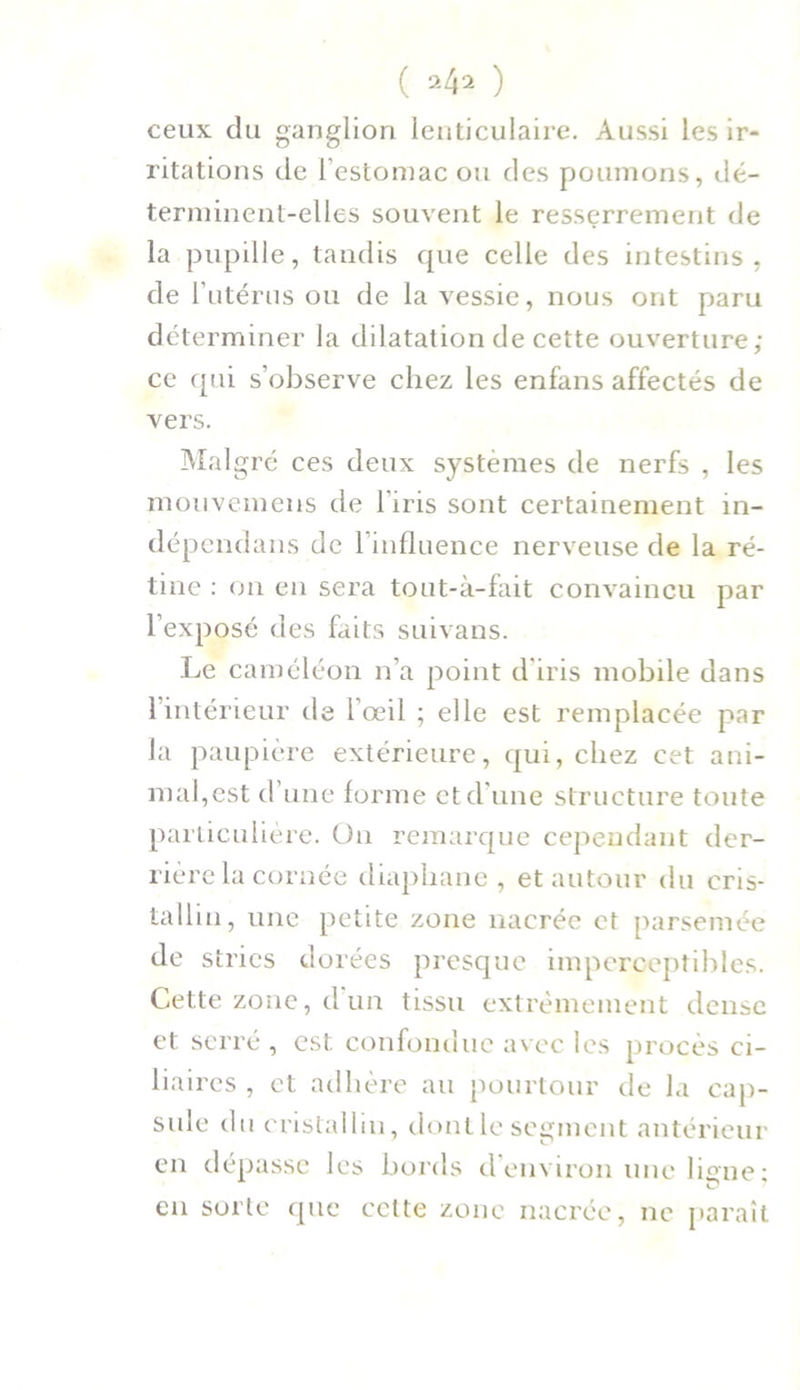 ( 24^ ) ceux du ganglion lenticulaire. Aussi les ir- ritations de l'estomac ou des poumons, dé- terminent-elles souvent le resserrement de la pupille, tandis que celle des intestins, de l’utérus ou de la vessie, nous ont paru déterminer la dilatation de cette ouverture; ce qui s’observe chez les enfans affectés de vers. Malgré ces deux systèmes de nerfs , les mouvemeiis de l’iris sont certainement in- dépendans de l'influence nerveuse de la ré- tine : on en sera tout-à-fait convaincu par l’exposé des faits suivans. Le caméléon n’a point d’iris mobile dans l’intérieur de l’œil ; elle est remplacée par la paupière extérieure, qui, chez cet ani- mal,est d’une forme et d’une structure toute particulière. On remarque cependant der- rière la cornée diaphane , et autour du cris- tallin, une petite zone nacrée et parsemée de stries dorées presque imperceptibles. Cette zone, d un tissu extrêmement dense et serré , est confondue avec les procès ci- liaires , et adhère au pourtour de la cap- sule du cristallin, dont le segment antérieur en dépasse les bords d’environ une ligne ; en sorte que celte zone nacrée, ne paraît