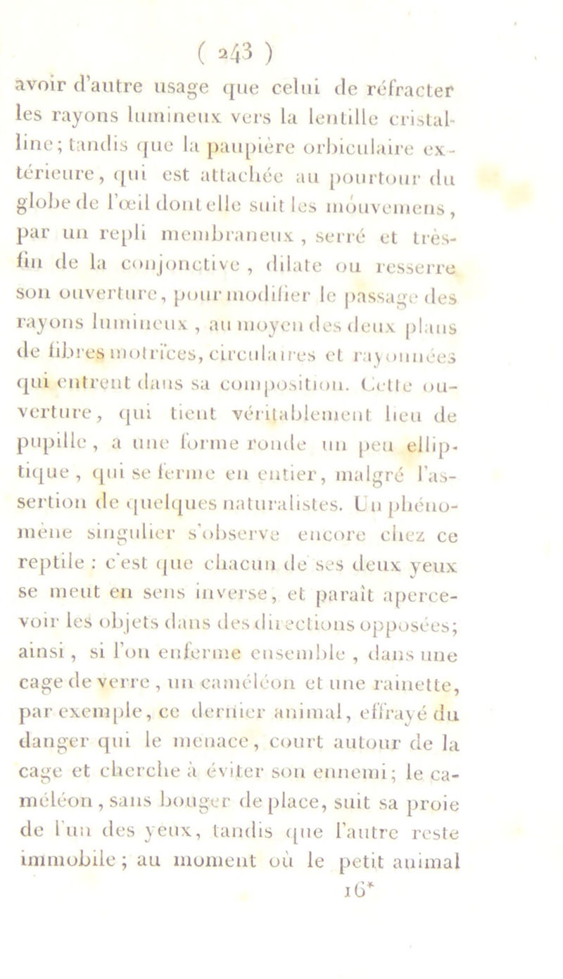 ( *43 ) avoir d’autre usage que celui de réfracter les rayons lumineux vers la lentille cristal- line; tandis que la paupière orbiculaire ex- térieure, qui est attachée au pourtour du globe de l’œil dont elle suit les môuvemens, par un repli membraneux , serré et très- fin de la conjonctive , dilate ou resserre son ouverture, pour modifier le passage des rayons lumineux, au moyen des deux plans de fibres motrices, circulaires et rayonnées qui entrent dans sa composition. Cette ou- verture, qui tient véritablement heu de pupille, a une forme ronde un peu ellip- tique, qui se ferme en entier, malgré l’as- sertion de quelques naturalistes. Un phéno- mène singulier s’observe encore chez ce reptile : c est que chacun de ses deux yeux se meut en sens inverse, et paraît aperce- voir les objets dans des directions opposées; ainsi, si l’on enferme ensemble , dans une cage de verre , un caméléon et une rainette, par exemple, ce dernier animal, effrayé du danger qui le menace, court autour de la cage et cherche à éviter son ennemi; le ca- méléon , sans bouger déplacé, suit sa proie de l'un des yeux, tandis que l’autre reste immobile ; au moment où le petit animal îG*