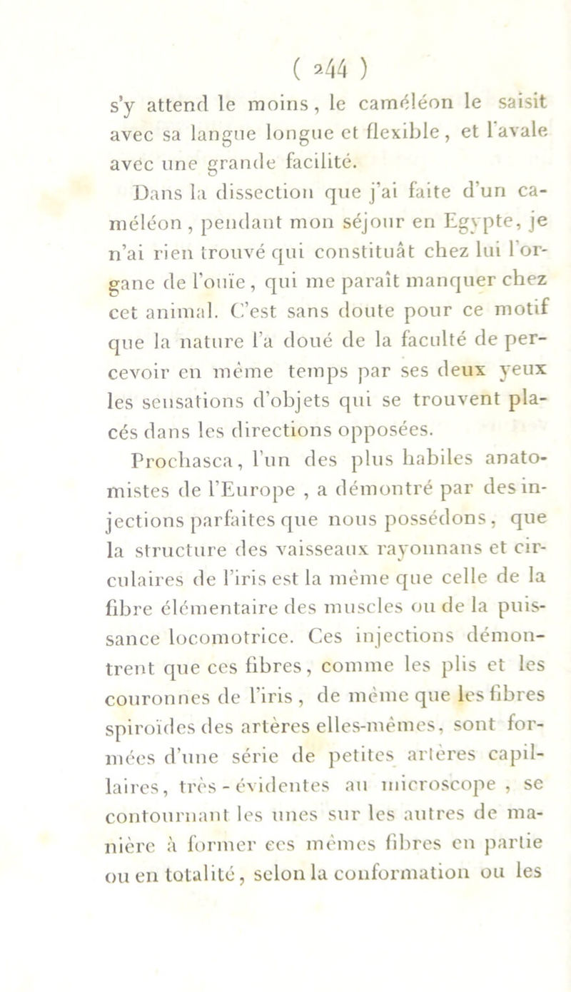 ( ’-44 ) s’y attend le moins, le caméléon le saisit avec sa langue longue et flexible, et 1 avale, avec une grande facilité. Dans la dissection que j’ai faite d’un ca- méléon , pendant mon séjour en Egypte, je n’ai rien trouvé qui constituât chez lui 1 or- gane de l'ouïe , qui me paraît manquer chez cet animal. C’est sans doute pour ce motif que la nature l’a doué de la faculté de per- cevoir en même temps par ses deux yeux les sensations d’objets qui se trouvent pla- cés dans les directions opposées. Prochasca, l’un des plus habiles anato- mistes de l’Europe , a démontré par des in- jections parfaites que nous possédons, que la structure des vaisseaux rayonnans et cir- culaires de l’iris est la même que celle de la fibre élémentaire des muscles ou de la puis- sance locomotrice. Ces injections démon- trent que ces fibres, comme les plis et les couronnes de l’iris , de même que les fibres spiroïdesdes artères elles-mêmes, sont for- mées d’une série de petites artères capil- laires , très - évidentes au microscope, se contournant les unes sur les autres de ma- nière à former ecs mêmes fibres en partie ou en totalité, selon la conformation ou les