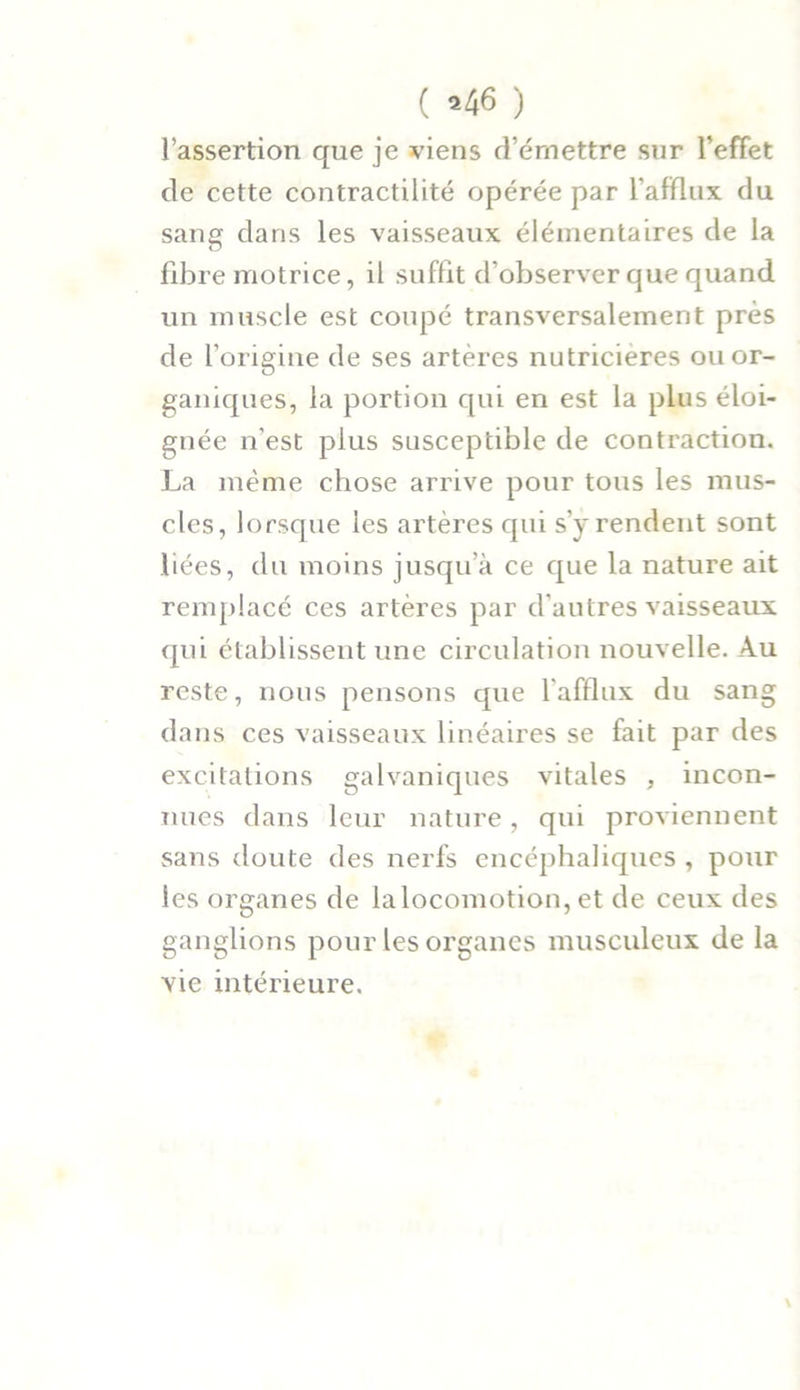( «46 ) l’assertion que je viens d’émettre sur l’effet de cette contractilité opérée par l’afflux du sang dans les vaisseaux élémentaires de la fibre motrice, il suffit d’observer que quand un muscle est coupé transversalement près de l’origine de ses artères nutricieres ou or- ganiques, la portion qui en est la plus éloi- gnée n’est plus susceptible de contraction. La même chose arrive pour tous les mus- cles, lorsque les artères qui s'y rendent sont liées, du moins jusqu’à ce que la nature ait remplacé ces artères par d’autres vaisseaux qui établissent une circulation nouvelle. Au reste, nous pensons que l'afflux du sang dans ces vaisseaux linéaires se fait par des excitations galvaniques vitales , incon- nues dans leur nature, qui proviennent sans doute des nerfs encéphaliques , pour les organes de laloconiotion, et de ceux des ganglions pour les organes musculeux de la vie intérieure.