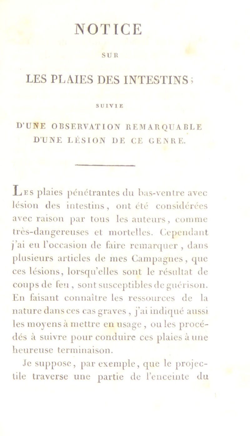 NOTICE SUR LES PLAIES DES INTESTINS; SUIVIE D’UNE OBSERVATION REMARQUABLE D’UNE LÉSION DE CE GENRE. Les plaies pénétrantes du bas-ventre avec lésion des intestins, ont été considérées avec raison par tous les auteurs, comme très-dangereuses et mortelles. Cependant j’ai eu l'occasion de faire remarquer , dans plusieurs articles de mes Campagnes, que ces lésions, lorsqu’elles sont le résultat de coups de feu , sont susceptibles de guérison. En faisant connaître les ressources de la nature dans ces cas graves , j’ai indiqué aussi les moyens à mettre en usage , ou les procé- dés à suivre pour conduire ces plaies à une heureuse terminaison. Je suppose, par exemple, que le projec- tile traverse une partie de l’enceinte du