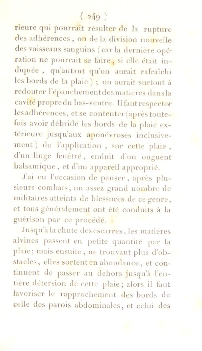 Heure qui pourrait résulter de la rupture des adhérences , ou de la division nouvelle des vaisseaux sanguins (car la dernière opé- ration ne pourrait se faire, si elle était in- diquée , qu’autant qu’on aurait rafraîchi les bords de la plaie) ; on aurait surtout à redouter l'épanchement îles matières dans la cavité propre du bas-ventre. Il faut respecter les adhérences, et se contenter (après toute- fois avoir débridé les bords de la plaie ex- térieure jusqu’aux aponévroses inclusive- ment) tle l’application , sur cette plaie , d un linge fenêtre, enduit d’un onguent balsamique , et d un appareil approprié. J ai eu 1 occasion de panser, après plu- sieurs combats, un assez grand nombre de militaires atteints de blessures de ce genre, et tous généralement ont été conduits à la guérison par ce procédé. Jusqu à la chute des escarres, les matières alvines passent en petite quantité par la plaie; mais ensuite, ne trouvant plus d’ob- stacles, elles sortent en abondance, et con- tinuent de passer au dehors jusqu’à l’en- tière détersion de cette plaie; alors il faut favoriser le rapprochement des bords de celle des parois abdominales, et celui des