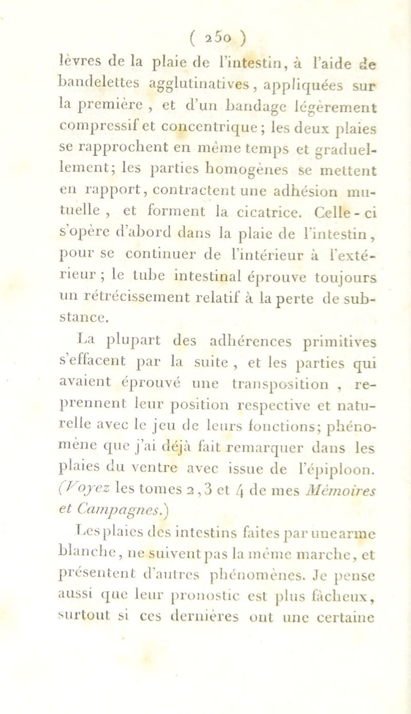 lèvres de la plaie de l’intestin, à l’aide de bandelettes agglulinatives, appliquées sur la première , et d’un bandage légèrement compressif et concentrique; les deux plaies se rapprochent en même temps et graduel- lement; les parties homogènes se mettent en rapport, contractent une adhésion mu- tuelle , et forment la cicatrice. Celle - ci s opère d’abord dans la plaie de l'intestin, pour se continuer de l’intérieur à l'exté- rieur ; le tube intestinal éprouve toujours un rétrécissement relatif à la perte de sub- stance. La plupart des adhérences primitives s effacent par la suite, et les parties qui avaient éprouvé une transposition , re- prennent leur position respective et natu- relle avec le jeu de leurs fonctions; phéno- mène que j’ai déjà fait remarquer dans les plaies du ventre avec issue de l’épiploon. ( J oyez les tomes 2,3 et [\ de mes Mémoires et Campagnes.) Les plaies des intestins faites par unearme blanche, 11e suivent pas la même marche, et présentent d’autres phénomènes. Je pense aussi que leur pronostic est plus fâcheux, surtout si ces dernières ont une certaine