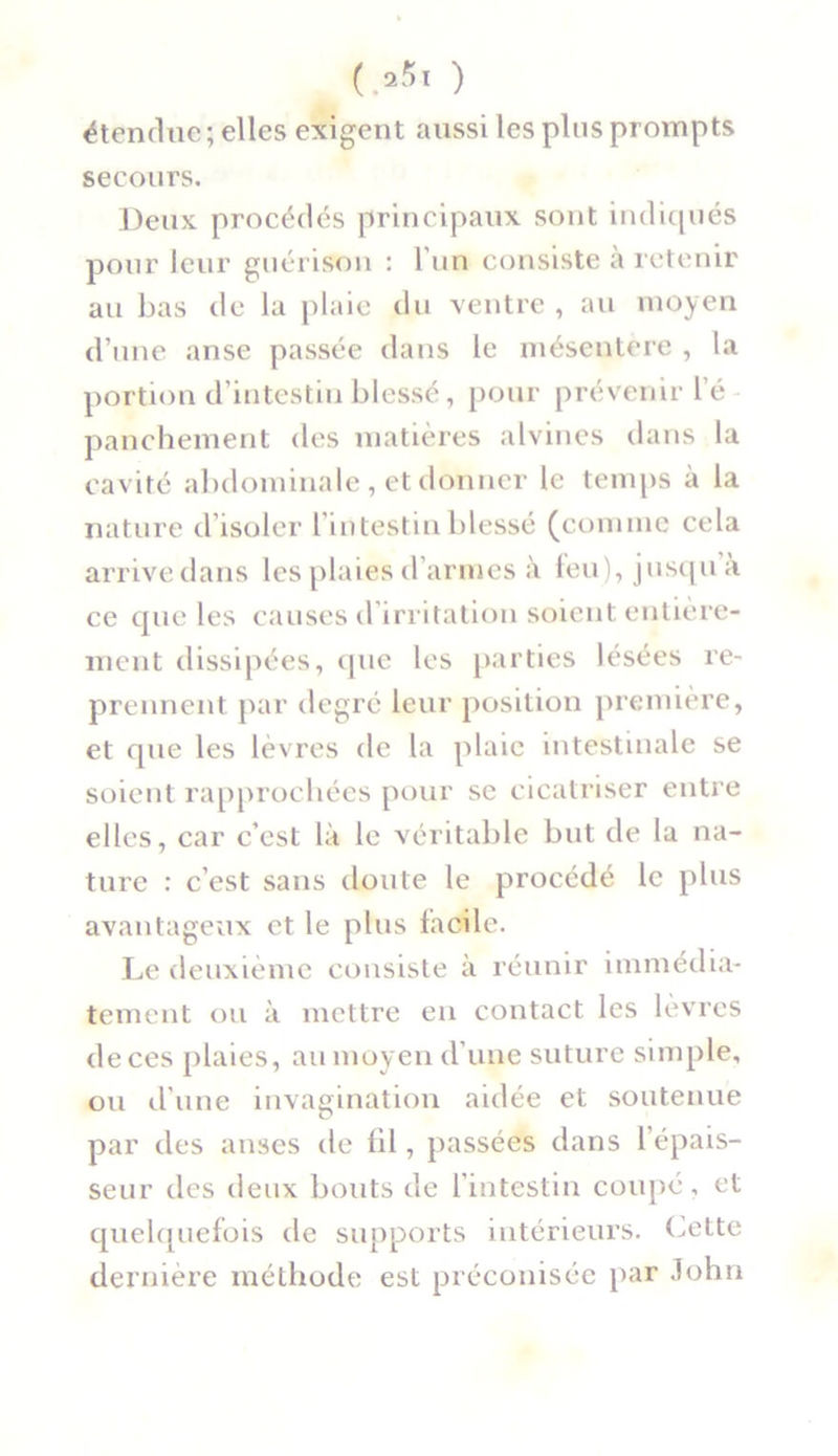 étendue ; elles exigent aussi les plus prompts secours. Deux procédés principaux sont indiqués pour leur guérison : l’un consiste à retenir au bas de la plaie du ventre , au moyen d’une anse passée dans le mésentere , la portion d’intestin blessé, pour prévenir l é panchement des matières alvines dans la cavité abdominale , et donner le temps a la nature d’isoler l’intestin blessé (comme cela arrivedans les plaies d’armes à feu), jusqu a ce que les causes d’irritation soient entière- ment dissipées, que les parties lésées re- prennent par degré leur position première, et que les lèvres de la plaie intestinale se soient rapprochées pour se cicatriser entre elles, car c’est là le véritable but de la na- ture : c’est sans doute le procédé le plus avantageux et le plus facile. Le deuxième consiste à réunir immédia- tement ou à mettre en contact les lèvres de ces plaies, au moyen d’une suture simple, ou d’une invagination aidée et soutenue par des anses de lil, passées dans l’épais- seur des deux bouts de l’intestin coupé, et quelquefois de supports intérieurs. Cette dernière méthode est préconisée par John