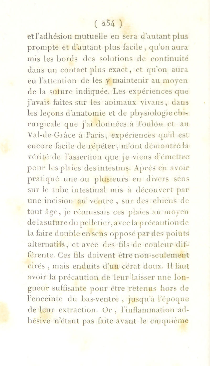 etl’aclhésion mutuelle en sera d'autant plus prompte et d’autant plus facile , qu’on aura mis les bords des solutions de continuité dans un contact plus exact, et qu'on aura eu l’attention de les y maintenir au moyen de la suture indiquée. Les expériences que j’avais faites sur les animaux vivans, dans les leçons d’anatomie et de physiologie chi- rurgicale que j’ai données à Toulon et au Val-de Grâce à Paris, expériences qu’il est encore facile de répéter, m’ont démontré la vérité de l’assertion que je viens d émettre pour les plaies des intestins. Après en avoir pratiqué une ou plusieurs en divers sens sur le tube intestinal mis à découvert par une incision au ventre , sur des chiens de tout âge, je réunissais ces plaies au moyen delasuturedn pelletier, avec la précautionde la faire double en sens opposé par des points alternatifs, et avec des fils de couleur dif- férente. Ces fils doivent être non-seulement cirés , mais enduits d’un cérat doux. Il faut avoir la précaution de leur Laisser une lon- gueur suffisante pour être retenus hors de l’enceinte du bas-ventre , jusqu’à l’époque de leur extraction. Or , 1 inflammation ad- liésive n’étant pas faite avant le cinquième