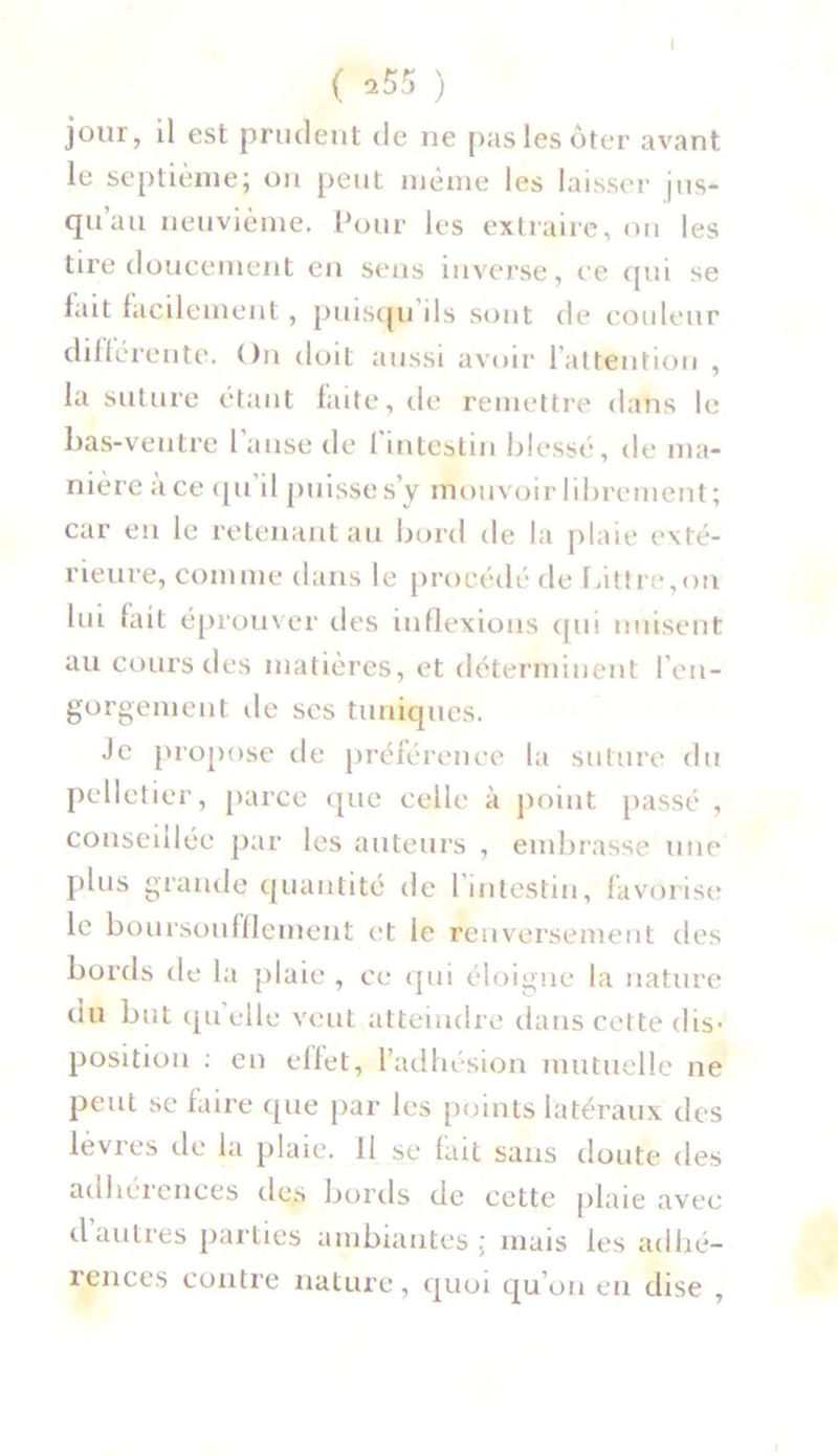 ( *55 ) jour, il est prudent de ne pas les ôter avant le septième; on peut même les laisser jus- qu au neuvième. Pour les extraire, on les tire doucement en sens inverse, ce qui se fait facilement, puisqu ils sont de couleur différente. On doit aussi avoir l’attention , la suture étant faite, de remettre dans le bas-ventre l'anse de l'intestin blessé, de ma- nière à ce qu’il puisses’y mouvoir librement; car eu le retenant au bord de la plaie exté- rieure, comme dans le procédé de Littré,on lui but éprouver des inflexions qui nuisent au cours des matières, et déterminent l’en- gorgement de ses tuniques. Je propose de préférence la suture du pelletier, parce que celle à point passé , conseillée par les auteurs , embrasse une plus grande quantité de l’intestin, favorise le boursoufflement et le renversement des bords de la plaie , ce qui éloigne la nature du but quelle veut atteindre dans cette dis- position : en effet, l’adhésion mutuelle ne peut se faire que par les points latéraux des lèvres de la plaie. 11 se fait sans doute des adhéiences des bords de cette plaie avec dautres parties ambiantes; mais les adhé- iences contre nature, quoi qu’on en dise ,