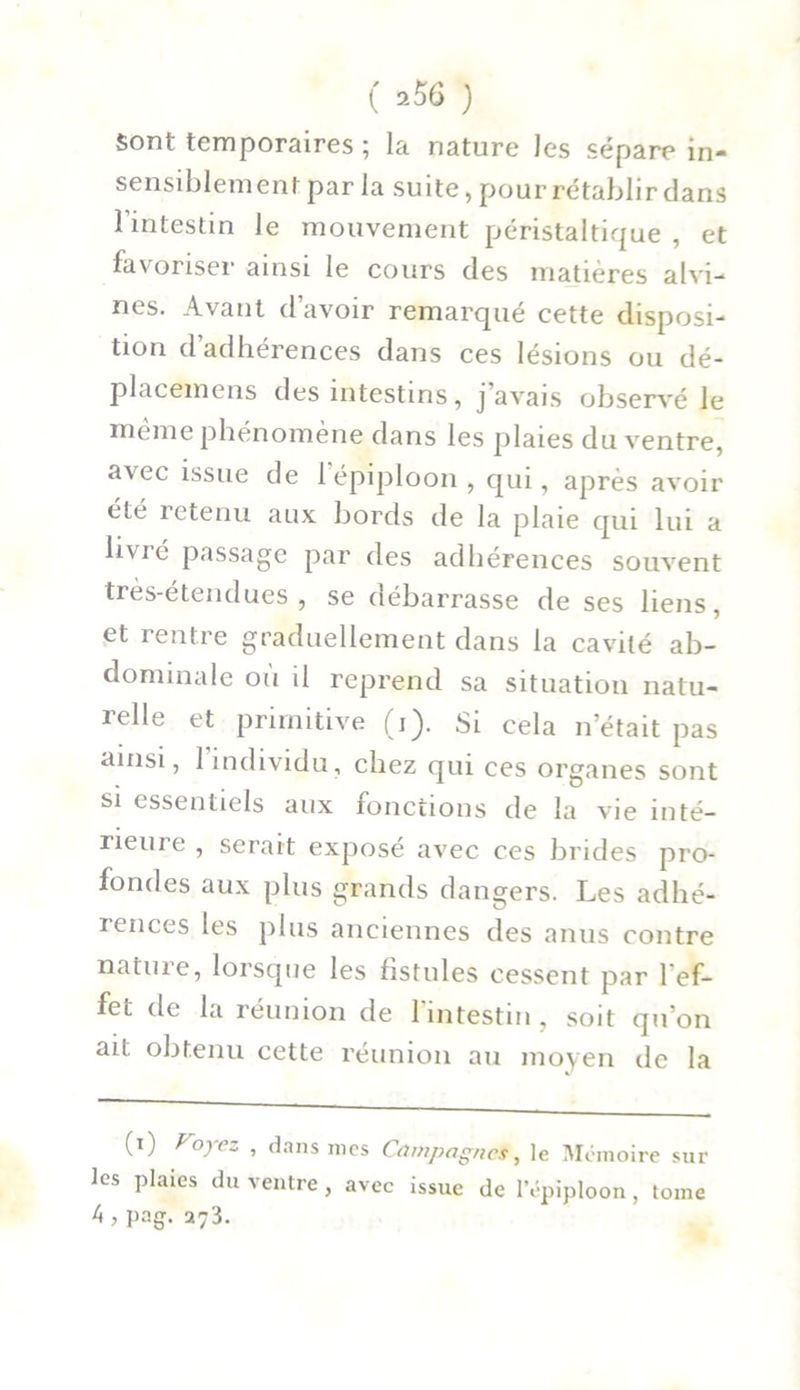 sont temporaires ; la nature les sépare in- sensiblement par la suite, pour rétablir dans 1 intestin le mouvement péristaltique , et favoriser ainsi le cours des matières alvi- nes. Avant d’avoir remarqué cette disposi- tion d’adhérences dans ces lésions ou dé- placemens des intestins, j’avais observé le même phénomène dans les plaies du ventre, avec issue de 1 épiploon, qui, après avoir été retenu aux bords de la plaie qui lui a livré passage par des adhérences souvent très-étendues, se débarrasse de ses liens, et rentre graduellement dans la cavité ab- dominale où il reprend sa situation natu- îelle et primitive (i). Si cela n’était pas ainsi, 1 individu, chez qui ces organes sont si essentiels aux fonctions de la vie inté- rieure , serait exposé avec ces brides pro- fondes aux plus grands dangers. Les adhé- rences les plus anciennes des anus contre natme, lorsque les fistules cessent par l'ef- fet de la réunion de l'intestin , soit qu’on ait, obtenu cette réunion au moyen de la (i) Voyez , dans mes Campagnes, le Mémoire sui- tes plaies du ventre , avec issue de l’épiploon, tome k , pag. a73.
