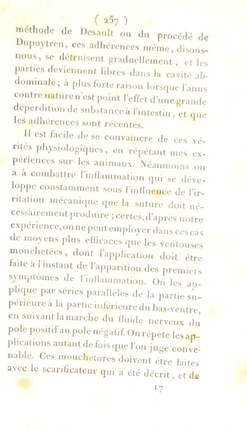 ( 2^7 ) méthode de Désunit ou du procédé de upuytren, ces adhérences même, disons- nous, se détruisent graduellement, et les parties deviennent libres dans la cavité ab- dominale; à plus forte raison lorsque l'anus contre nature n'est point l'effet d’une grande déperdition de substance à l’intestin, et que les adhérences sont récentes. Il est facile de se convaincre de ces ve- ntes physiologiques, en répétant mes ex- périences sur les animaux. Néanmoins on a a combattre l’inflammation qui se déve- loppe constamment sous l’influence de l'ir- ritation mécanique que la suture doit né- cessairement produire ; certes, d’après notre expérience, on ne peut employer dans ces cas de moyens plus efficaces que les ventouses mouchetées, dont l’application doit être laite a I instant de l’apparition des premiers symptômes de l'inflammation. On les ao- plique par séries parallèles de la partie su- périeure a la partie inférieure du bas-ventre en suivant la marche du fluide nerveux du pôle positif au pôle négatif. On répète les ap- pheations autant de fois que l’on juge conve- nable. Ces mouchetures doivent être faites avec le scarificateur qui a été décrit, et de l7