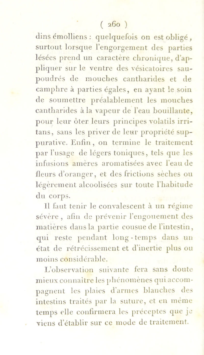 dins émolliens : quelquefois on est obligé , surtout lorsque l’engorgement des parties lésées prend un caractère chronique, d’ap- pliquer sur le ventre des vésicatoires sau- poudrés de mouches cantharides et de camphre à parties égales, en ayant le soin de soumettre préalablement les mouches cantharides à la vapeur de l’eau bouillante, pour leur ôter leurs principes volatils irri- tans, sans les priver de leur propriété sup- purative. Enfin, on termine le traitement par l’usage de légers toniques, tels que les infusions amères aromatisées avec l'eau de fleurs d’oranger, et des frictions sèches ou légèrement alcoolisées sur toute l'habitude du corps. Il faut tenir le convalescent à un régime sévère , afin de prévenir l’engouement des matières dans la partie cousue de l’intestin, qui reste pendant long-temps dans un état de rétrécissement et d’inertie plus ou moins considérable. L’observation suivante fera sans doute mieux connaître les phénomènes qui accom- pagnent les plaies d’armes blanches des intestins traités par la suture, et en même temps elle confirmera les préceptes que je viens d’établir sur ce mode de traitement.