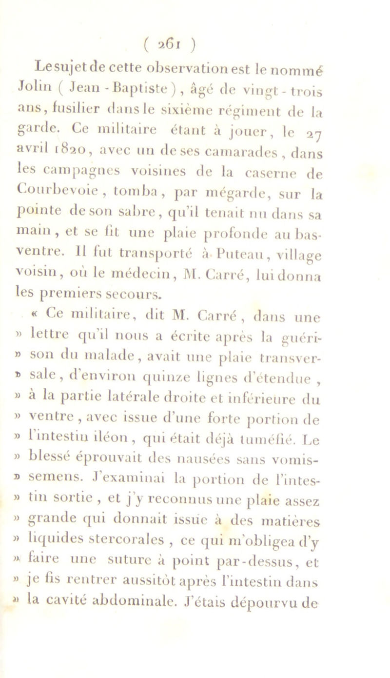( ) Le sujet de cette observation est le nommé John ( Jean - Baptiste), âgé de vingt-trois ans, fusilier dans le sixième régiment de la garde. Ce militaire étant à jouer, le 27 avril 1820, avec un de ses camarades, dans les campagnes voisines de la caserne de Courbevoie, tomba, par mégarde, sur la pointe de son sabre, qu’il tenait nu dans sa main , et se lit une plaie profonde au bas- ventre. 11 fut transporté à Puteau, village voisin, ou le médecin, M. Carré, lui donna les premiers secours. K Ce militaire, dit M. Carré, dans une » lettre qu'il nous a écrite après la guéri- » son du malade, avait une plaie transver- » sale, d environ quinze lignes détendue , » à la partie latérale droite et inférieure du » ventre , avec issue d’une forte portion de » 1 intestin iléon, qui était déjà tuméfié. Le » blessé éprouvait des nausées sans vomis- ® semens. J examinai la portion de l'nites- » tin sortie , et j’y reconnus une plaie assez » grande qui donnait issue à des matières » liquides stercorales , ce qui m’obligea d’y », faire une suture à point par-dessus, et » je fis rentrer aussitôt après l’intestin dans » la cavité abdominale. J’étais dépourvu de