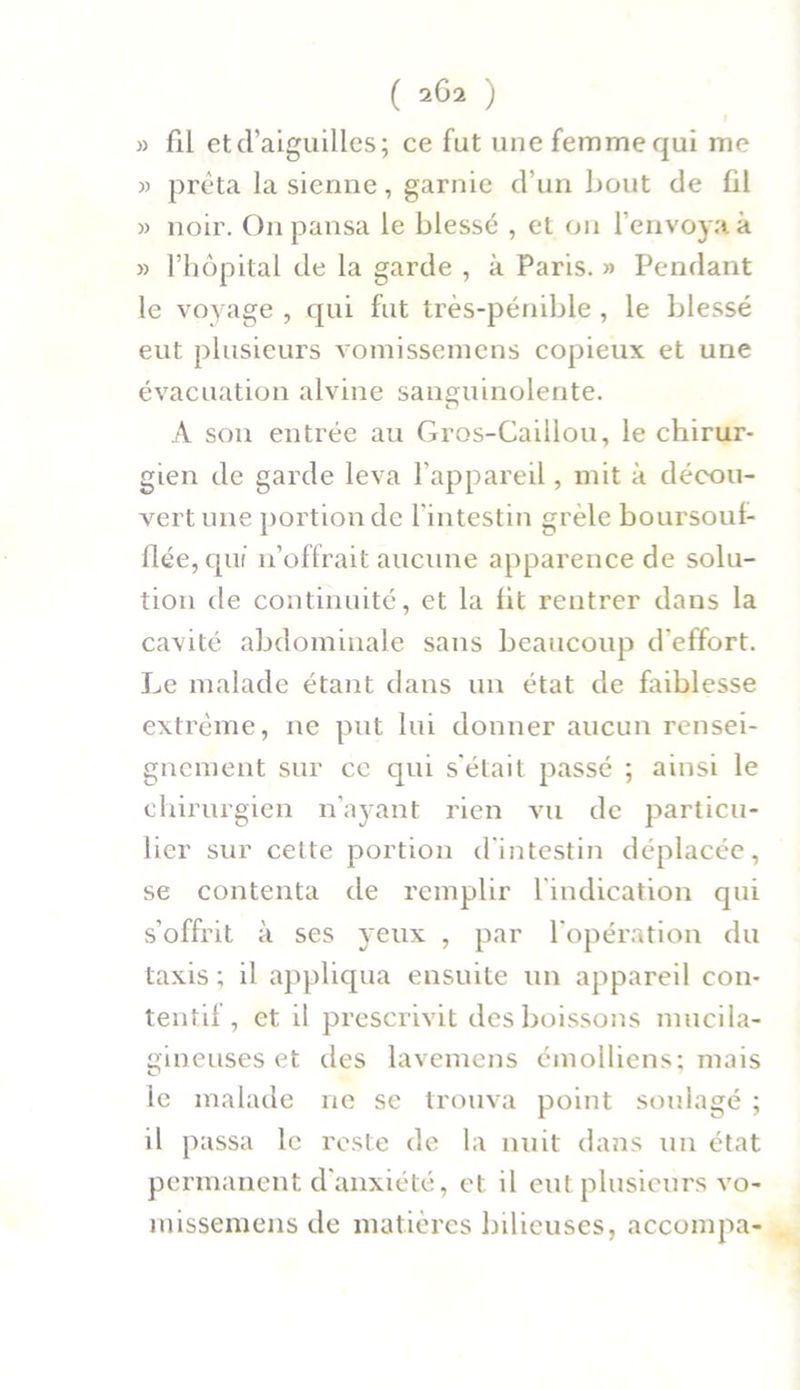 » fil et d’aiguilles; ce fut une femme qui me » prêta la sienne, garnie d’un bout de fil » noir. On pansa le blessé , et ou l’envoya à » l’hôpital de la garde , à Paris. » Pendant le voyage , qui fut très-pénible , le blessé eut plusieurs vomissemens copieux et une évacuation alvine sanguinolente. A son entrée au Gros-Caillou, le chirur- gien de garde leva l’appareil, mit à décou- vert une portion de l'intestin grêle boursoul- flée, qui n’offrait aucune apparence de solu- tion de continuité, et la lit rentrer dans la cavité abdominale sans beaucoup d'effort. Le malade étant dans un état de faiblesse extrême, ne put lui donner aucun rensei- gnement sur ce qui s'était passé ; ainsi le chirurgien n’ayant rien vu de particu- lier sur celte portion d’intestin déplacée, se contenta de remplir l'indication qui s’offrit à ses veux , par l'opération du taxis ; il appliqua ensuite un appareil con- tentif , et il prescrivit des boissons mucila- gineuses et des lavemens émolliens; mais le malade ne se trouva point soulagé ; il passa le reste de la nuit dans un état permanent d’anxiété, et il eut plusieurs vo- missemens de matières bilieuses, accompa-