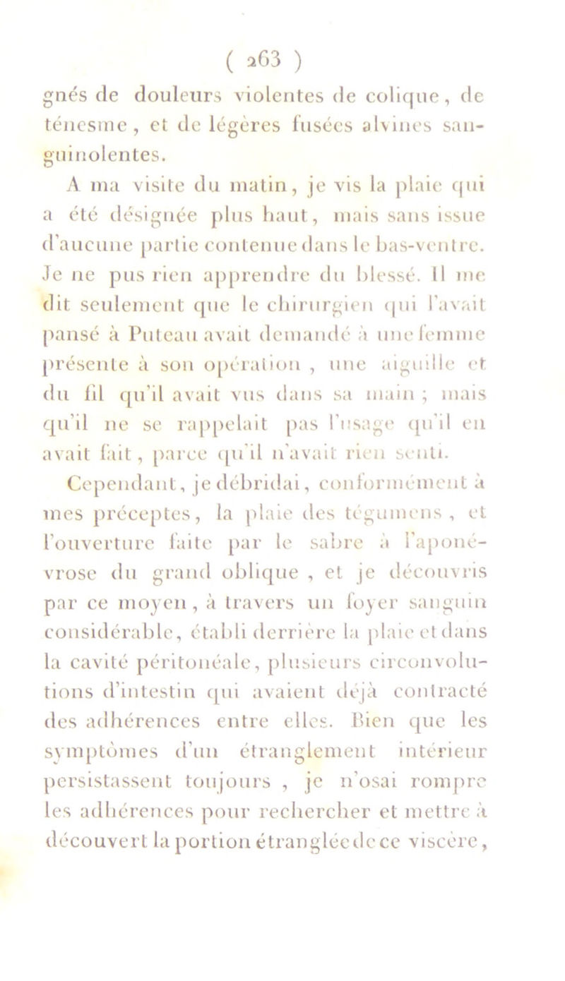 gnés de douleurs violentes de colique, de ténesme, et de légères fusées alvines san- guinolentes. A ma visite du matin, je vis la plaie qui a été désignée plus haut, mais sans issue d’aucune partie contenue dans le bas-ventre. Je ne pus rien apprendre du blessé. Il me dit seulement que le chirurgien qui l’avait pansé à Poteau avait demandé à une femme présente à son opération , une aiguille et du fil qu’il avait vus dans sa main ; mais qu’il ne se rappelait pas l’usage qu’il en avait fait, parce qu'il n’avait rien senti. Cependant, je débridai, conformément à mes préceptes, la plaie îles tégumens , et l’ouverture faite par le sabre à l’aponé- vrose du grand oblique , et je découvris par ce moyen, à travers un foyer sanguin considérable, établi derrière la plaie et dans la cavité péritonéale, plusieurs circonvolu- tions d’intestin qui avaient déjà contracté des adhérences entre elles. Bien que les symptômes d’un étranglement intérieur persistassent toujours , je n'osai rompre les adhérences pour rechercher et mettre à découvert la portion étranglée de ce viscère,