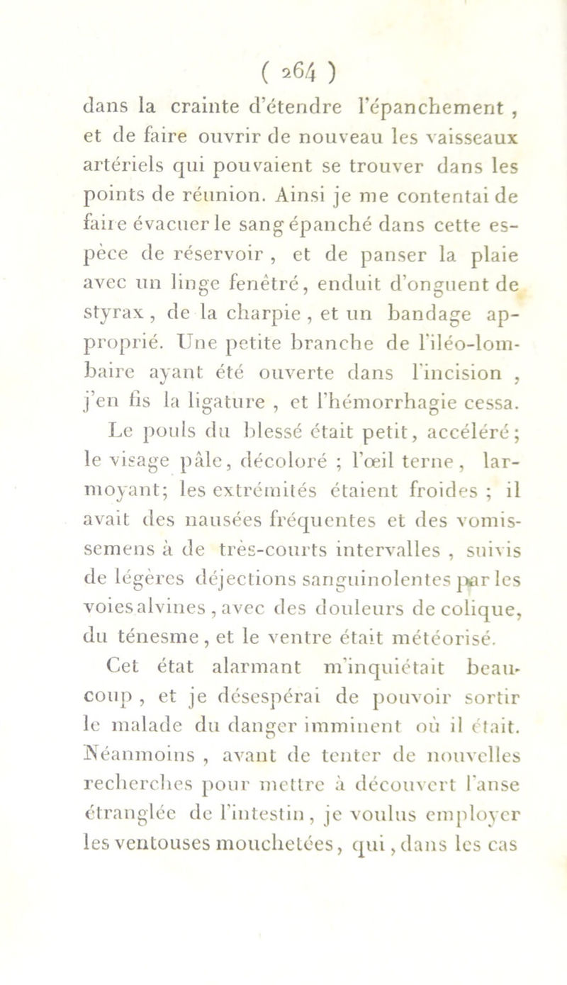 dans la crainte d’étendre l’épanchement , et de faire ouvrir de nouveau les vaisseaux artériels qui pouvaient se trouver dans les points de réunion. Ainsi je me contentai de faire évacuer le sang épanché dans cette es- pèce de réservoir , et de panser la plaie avec un linge fenètré, enduit d’onguent de styrax , de la charpie , et un bandage ap- proprié. Une petite branche de l'iléo-lom- baire ayant été ouverte dans 1 incision , j’en fis la ligature , et l'hémorrhagie cessa. Le pouls du blessé était petit, accéléré; le visage pâle, décoloré ; l’œil terne, lar- moyant; les extrémités étaient froides ; il avait des nausées fréquentes et des vomis- semens à de très-courts intervalles , suivis de légères déjections sanguinolentes par les voies alvines , avec des douleurs de colique, du ténesme, et le ventre était météorisé. Cet état alarmant m'inquiétait beau.' coup , et je désespérai de pouvoir sortir le malade du danger imminent où il était. Néanmoins , avant de tenter île nouvelles recherches pour mettre à découvert l'anse étranglée de l'intestin, je voulus employer les ventouses mouchetées, qui, dans les cas