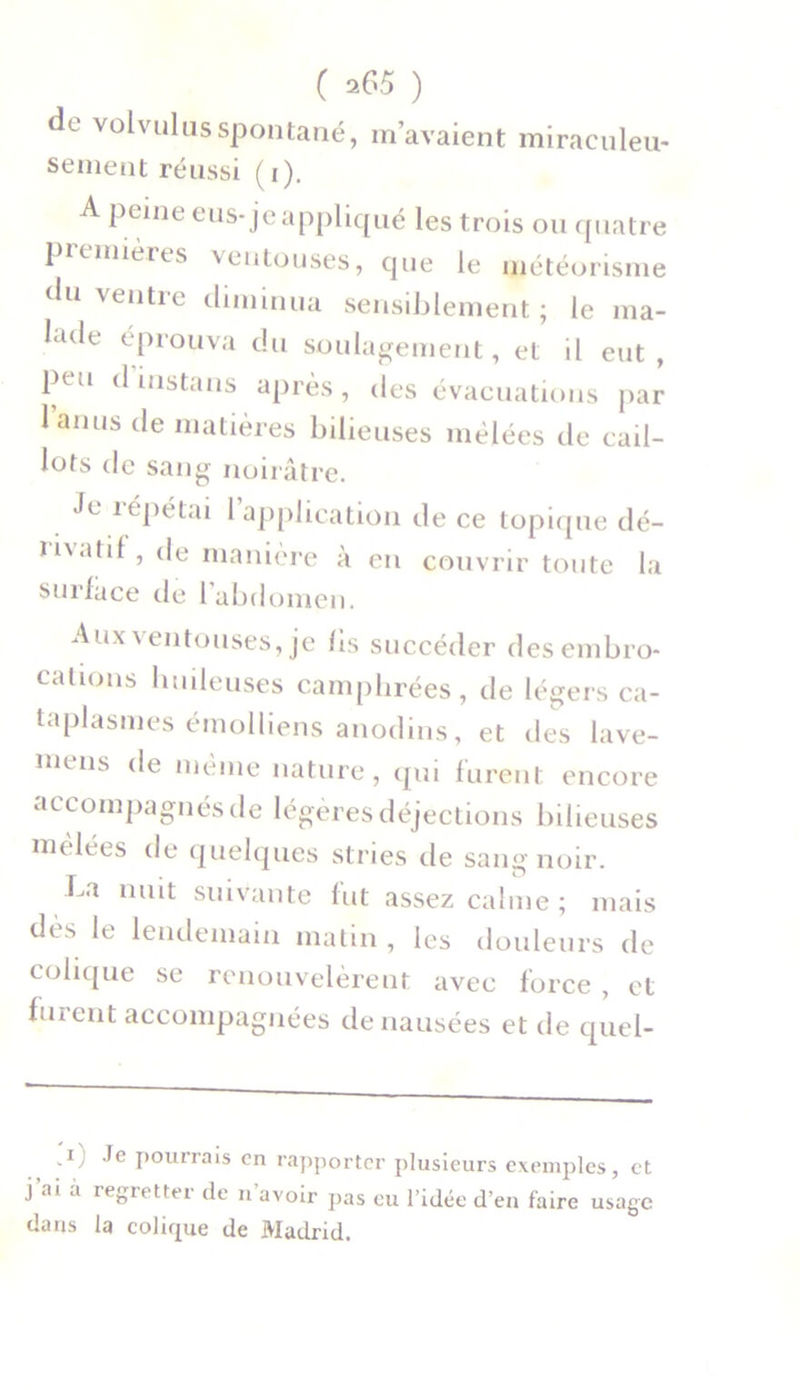 d<. volvulusspontané, m’avaient miraculeu- sement réussi (i). A peine eus-je appliqué les trois ou quatre premières ventouses, que le météorisme du ve,ltre diminua sensiblement ; le ma- lade éprouva du soulagement, et il eut, ptu d iustans après, des évacuations par lanus de matières bilieuses mêlées de cail- lots de sang noirâtre. Je répétai l’application de ce topique dé- rivatif, de manière à en couvrir toute la surface de 1 abdomen. Aux ventouses, je fis succéder des embro- chions huileuses camphrées, de légers ca- taplasmes émolliens anodins, et des lave- niens (^e nieme nature, qui furent encore accompagnés de légères déjections bilieuses mêlées de quelques stries de sang noir. La nuit suivante fut assez calme ; mais dès le lendemain matin , les douleurs de colique se renouvelèrent avec force , et furent accompagnées de nausées et de quel- -1) '^e Pourrais en rapporter plusieurs exemples, et j ai a legrettei de n avoir pas eu l’idée d’en faire usage dans la colique de Madrid.