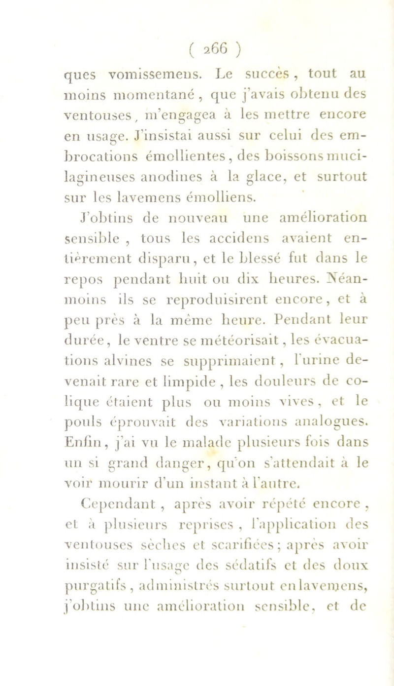 ques vomissemeus. Le succès , tout au moins momentané , que j’avais obtenu des ventouses, m’engagea à les mettre encore en usage. J'insistai aussi sur celui des em- brocations émollientes, des boissons muci- lagineuses anodines à la glace, et surtout sur les lavemens émolliens. J’obtins de nouveau une amélioration Sensible , tous les accidens avaient en- tièrement disparu, et le blessé fut dans le repos pendant huit ou dix heures. Néan- moins ils se reproduisirent encore, et à peu près à la meme heure. Pendant leur durée, le ventre se météorisait, les évacua- tions alvines se supprimaient, 1 urine de- venait rare et limpide , les douleurs de co- lique étaient plus ou moins vives, et le pouls éprouvait des variations analogues. Enfin, j’ai vu le malade plusieurs fois dans un si grand danger, qu’on s’attendait à le voir mourir d’un instant à l'autre. Cependant , après avoir répété encore , et à plusieurs reprises , l'application des ventouses sèches et scarifiées; après avoir insisté sur l'usaçc des sédatifs et des doux purgatifs, administrés surtout en lavemens, j’obtins une amélioration sensible, et de