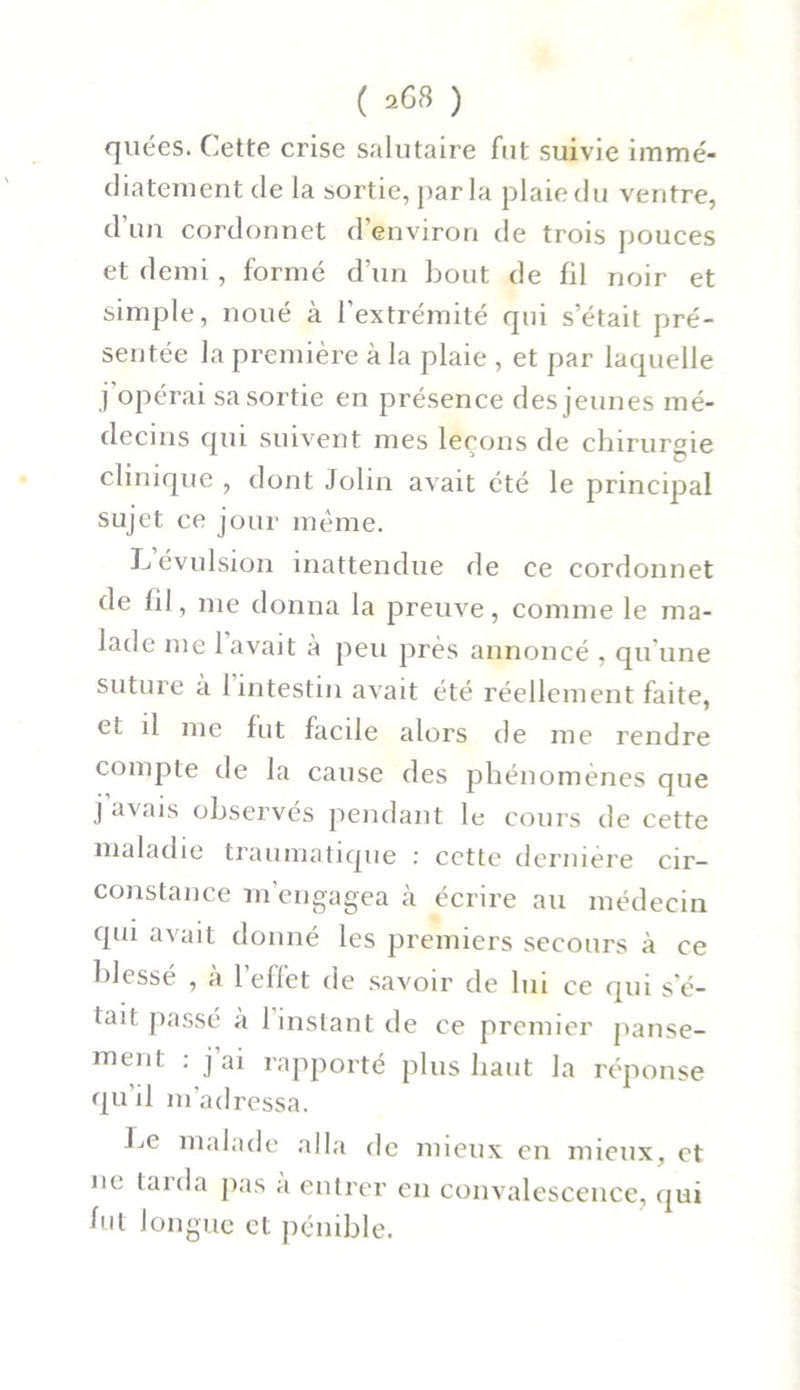 ( 208 ) quées. Cette crise salutaire fut suivie immé- diatement de la sortie, parla plaie du ventre, d’un cordonnet d’environ de trois pouces et demi , formé d’un bout de fil noir et simple, noué à l’extrémité qui s’était pré- sentée la première à la plaie , et par laquelle j'opérai sa sortie en présence des jeunes mé- decins qui suivent mes leçons de chirurgie clinique , dont Jolin avait été le principal sujet ce jour même. L évulsion inattendue de ce cordonnet de fil, me donna la preuve, comme le ma- lade me lavait à peu près annoncé , qu'une suture à l’intestin avait été réellement faite, et il me fut facile alors de me rendre compte de la cause des phénomènes que j avais observés pendant le cours de cette maladie traumatique : cette dernière cir- constance m’engagea à écrire au médecin qui avait donné les premiers secours à ce blessé , à l’effet de savoir de lui ce qui s’é- tait passé a 1 instant de ce premier panse- ment : j ai rapporté plus haut la réponse qu’il m’adressa. bc malade alla de mieux en mieux, et ne tarda pas a entrer en convalescence, qui fut longue et pénible.