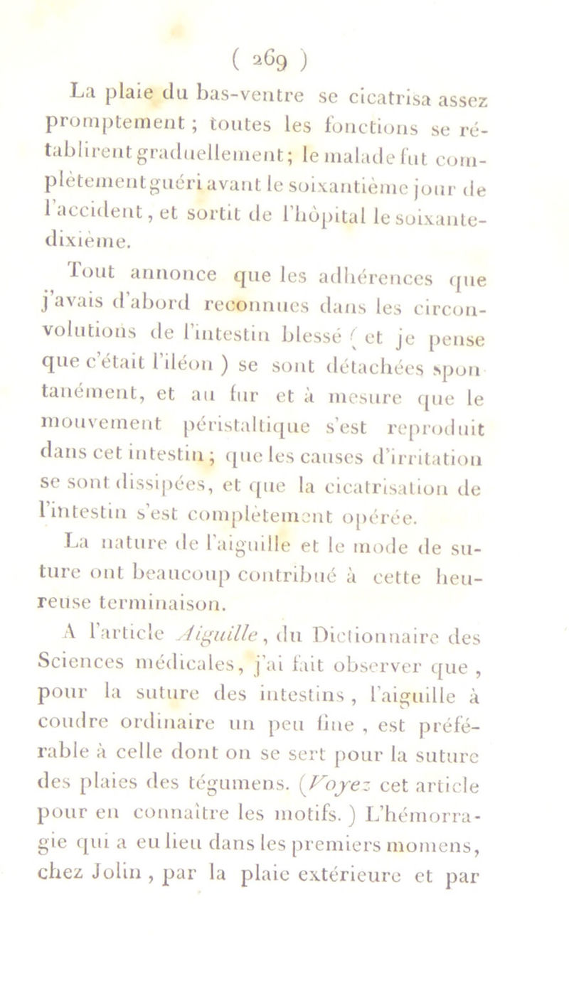 La plaie du bas-ventre se cicatrisa assez promptement ; toutes les fonctions se ré- tablirent graduellement; le malade fut corn- plètementguéri avant le soixantième jour de l’accident, et sortit de l’hôpital lesoixante- dixième. fout annonce que les adhérences que j avais d abord reconnues dans les circon- volutions de l’intestin blessé { et je pense que c’était l’iléon ) se sont détachées spon tanément, et au lur et a mesure que le mouvement péristaltique s’est reproduit dans cet intestin ; que les causes d’irritation se sont dissipées, et que la cicatrisation île 1 intestin s’est complètement opérée. La nature de 1 aiguille et le mode de su- ture ont beaucoup contribué à cette heu- reuse terminaison. A 1 article Aiguille, du Dictionnaire des Sciences médicales, j ai lait observer que , pour la suture des intestins , l’aiguille à coudre ordinaire un peu fine , est préfé- rable à ce Ile dont on se sert pour la suture des plaies des tégumens. (Voyez cet article pour en connaître les motifs. ) L’hémorra- gie qui a eu lieu dans les premiers momens, chez John , par la plaie extérieure et par