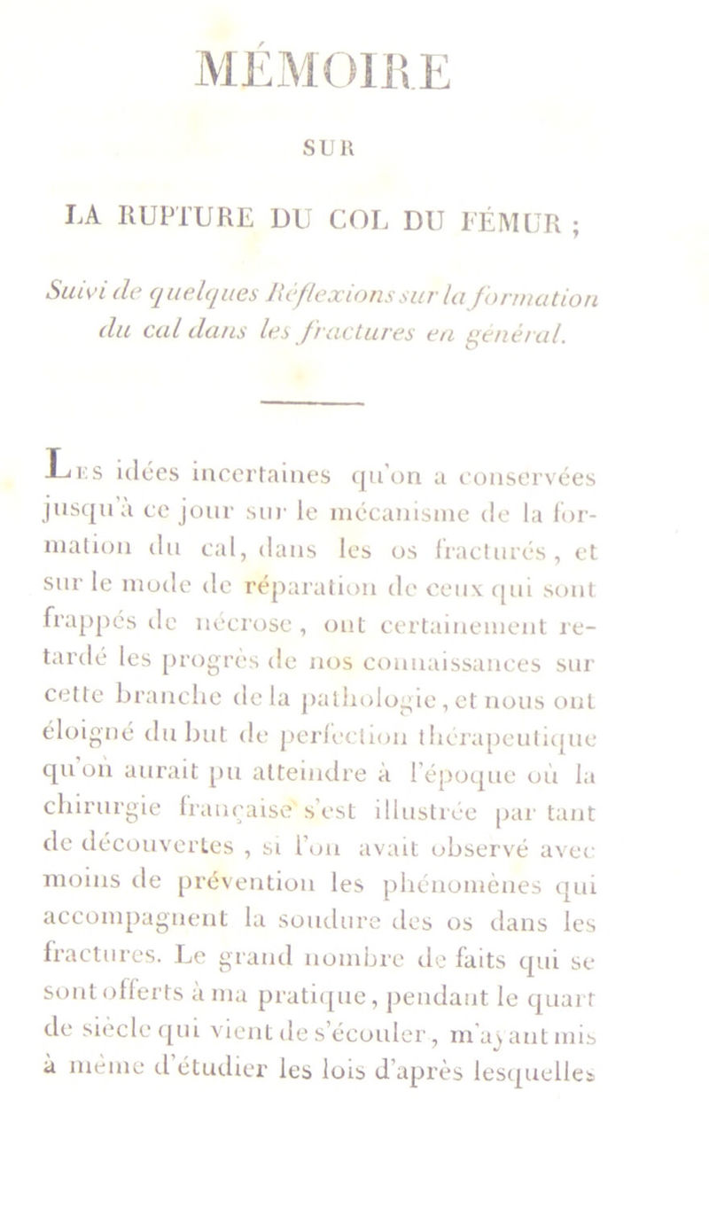 MEMOIRE SUR LA RUPTURE DU COL DU FÉMUR ; Suivi de quelques Réflexions sur Information du cal dans les fractures en général. -Li.s idées incertaines qu'on a conservées jusqu a ce jour sur le mécanisme de la for- mation du cal, dans les os fracturés, et sur le mode de réparation de ceux qui sont frappés île nécrose , ont certainement re- tardé les progrès de nos connaissances sur cette branche delà pathologie, et nous ont éloigné du but de perfection thérapeutique qu on aurait pu atteindre à I époque où la chirurgie française' s’est illustrée par tant de découvertes , si l’on avait observé avec moins de prévention les phénomènes qui accompagnent la soudure des os dans les fractures. Le grand nombre de faits qui se sont offerts à ma pratique, pendant le quart de siècle qui vient de s’écouler, m’ayant mis à même d’étudier les lois d’après lesquelles