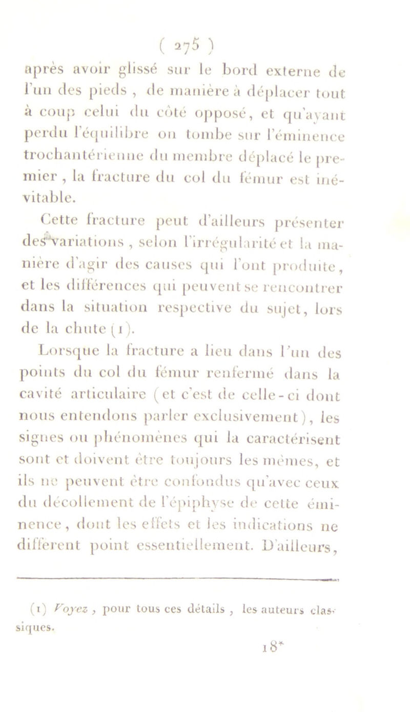 après avoir glissé sur le bord externe de l’un des pieds , de manière à déplacer tout à coup celui du coté opposé, et qu’ayant perdu 1 équilibré on tombe sur l’éminence trochantérienne du membre déplacé le pre- mier , la fracture du col du fémur est iné- vitable. Cette fracture peut d’ailleurs présenter deffVariations , selon l’irrégularité et la ma- nière d’agir des causes qui l’ont produite, et les différences qui peuvent se rencontrer dans la situation respective du sujet, lors de la chute (i). Lorsque la fracture a lieu dans l’un des points du col du fémur renfermé dans la cavité articulaire (et c'est de celle-ci dont nous entendons parler exclusivement), ies signes ou phénomènes qui la caractérisent sont et doivent être toujours les mêmes, et ils ne peuvent être confondus qu'avec ceux du décollement de l’épiphyse de cette émi- nence , dont les effets et les indications ne different point essentiellement. D’ailleurs, (i) Voyez , pour tous ces détails , les auteurs clas< siques. 18*