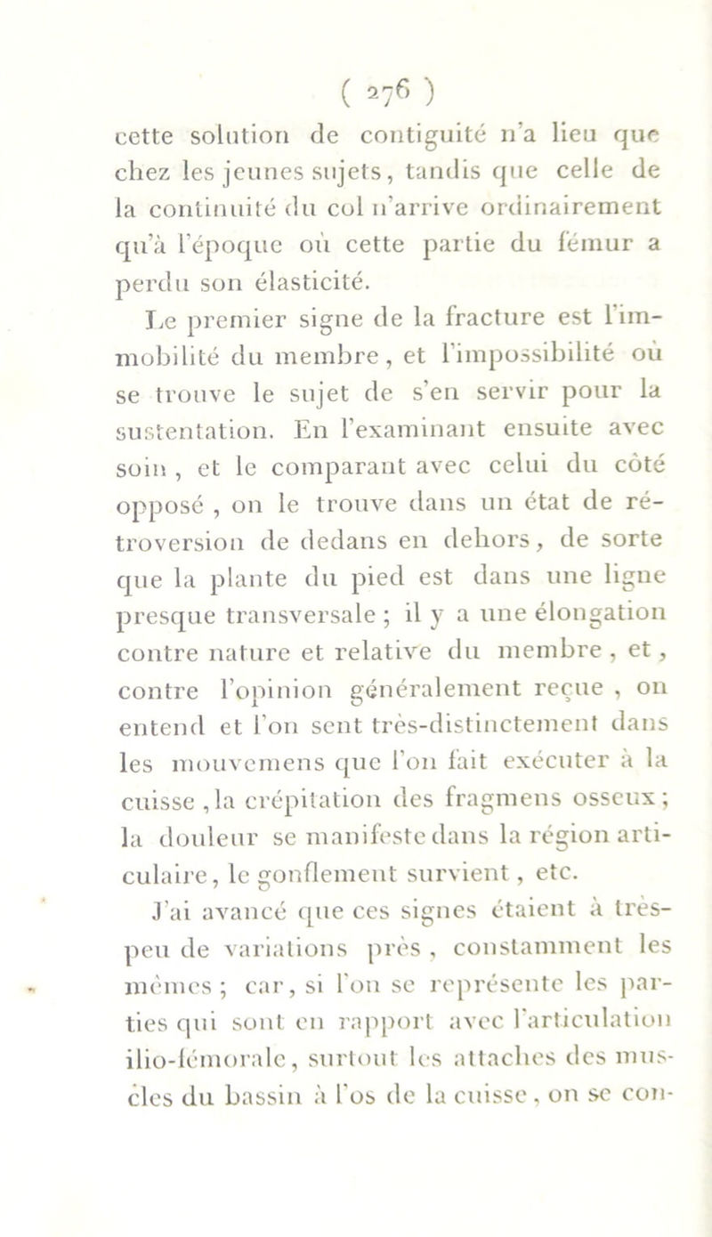 cette solution de contiguïté n’a lieu que chez les jeunes sujets, tandis que celle de la continuité du col n’arrive ordinairement qu’à l’époque où cette partie du fémur a perdu son élasticité. Le premier signe de la fracture est l’im- mobilité du membre, et 1 impossibilité où se trouve le sujet de s’en servir pour la sustentation. En l’examinant ensuite avec soin , et le comparant avec celui du côté opposé , on le trouve dans un état de ré- troversion de dedans en dehors, de sorte que la plante du pied est dans une ligne presque transversale ; il y a une élongation contre nature et relative du membre , et, contre l’opinion généralement reçue , on entend et l’on sent très-distinctement dans les mouvemens que l’on lait exécuter a la cuisse ,1a crépitation des fragmens osseux; la douleur se manifeste dans la région arti- culaire, le gonflement survient, etc. J’ai avancé que ces signes étaient à très- peu de variations près , constamment les mêmes; car, si l'on se représente les par- ties qui sont en rapport avec l'articulation ilio-fémorale, surtout les attaches des mus- cles du bassin à l'os de la cuisse, on se con-