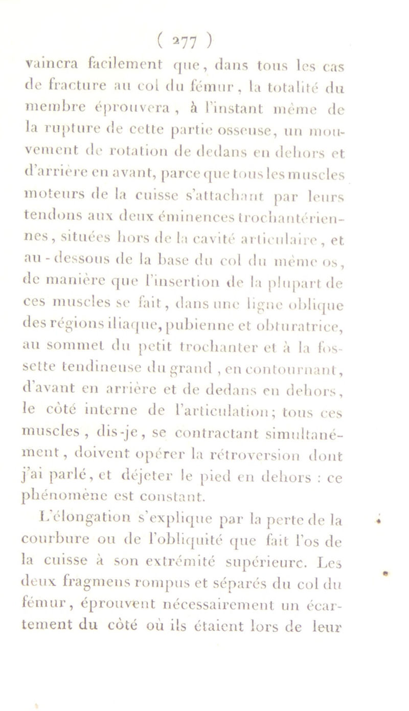 vaincra facilement que, dans tous les cas de fracture au col du fémur, la totalité du membre éprouvera , à l’instant même de la rupture de cette partie osseuse, un mou- vement de rotation île dedans en dehors et d’arrière en avant, parce que tous les muscles moteurs de la cuisse s’attachant par leurs tendons aux deux éminences trochantérien- nes, situées hors de la cavité articulaire, et. au-dessous de la base du col du meme os, de manière que l’insertion de la plupart de ces muscles se fait, dans une ligne oblique des régions iliaque, pubienne et obturatrice, au sommet du petit trochanter et à la fos- sette tendineuse du grand , en contournant, d avant en arrière et de dedans en dehors, le coté interne de L’articulation; tous ces muscles, dis-je, se contractant simultané- ment, doivent opérer la rétroversion dont j ai parlé, et déjeter le pied en dehors : ce phénomène est constant. L’élongation s’explique par la perte de la courbure ou de l’obliquité que fait l'os de la cuisse à son extrémité supérieure. Les deux fragmens rompus et séparés du col du fémur, éprouvent nécessairement un écar- tement du côté où ils étaient lors de leur