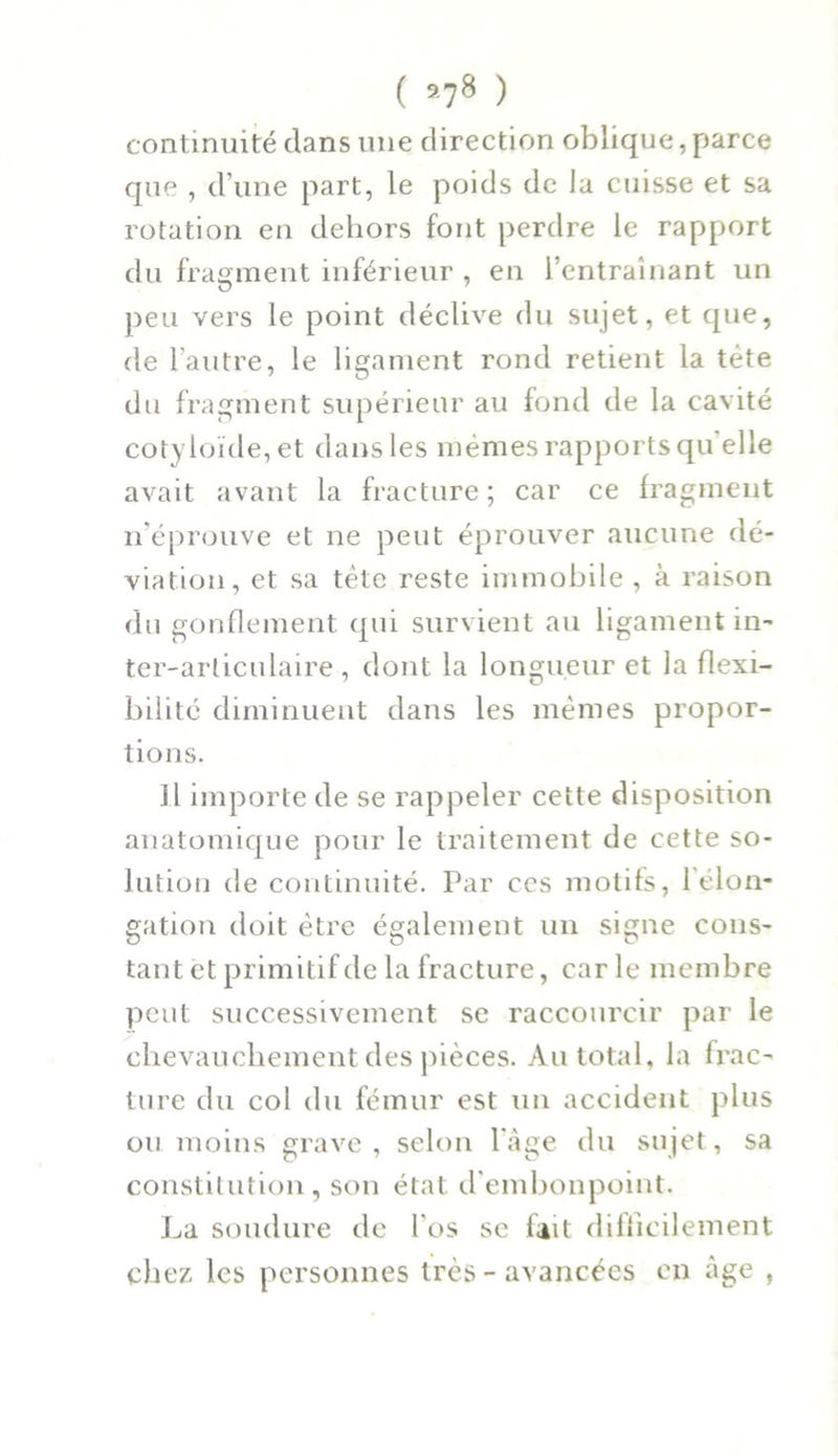 ( 578 ) continuité dans une direction oblique, parce que , d’une part, le poids de lu cuisse et sa rotation en dehors font perdre le rapport du fragment inférieur , en l’entraînant un peu vers le point déclive du sujet, et que, de l’autre, le ligament rond retient la tête du fragment supérieur au fond de la cavité cotyioïde,et dans les mêmes rapports quelle avait avant la fracture; car ce fragment n’éprouve et ne peut éprouver aucune dé- viation, et sa tète reste immobile , à raison du gonflement qui survient au ligament in- ter-articulaire , dont la longueur et la flexi- bilité diminuent dans les mêmes propor- tions. H importe de se rappeler cette disposition anatomique pour le traitement de cette so- lution de continuité. Par ces motifs, l'élon- gation doit être également un signe cons- tant et primitif de la fracture, carie membre peut successivement se raccourcir par le chevauchement des pièces. Au total, la frac- ture du col du fémur est un accident plus ou moins grave, selon l’âge du sujet, sa constitution, son état d embonpoint. La soudure de l'os se lait difficilement chez les personnes très - avancées en âge ,
