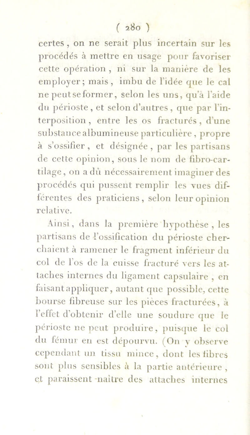 ( 2ÜO ) certes , on ne serait plus incertain sur les procédés à mettre en usage pour favoriser cette opération , ni sur la manière de les employer; mais, imbu de l’idée que le cal ne peut se former, selon les uns, qu’a l’aide du périoste , et selon d’autres , que par l'in- terposition , entre les os fracturés , d'une substance albumineuse particulière , propre à s’ossifier , et désignée , par les partisans de cette opinion, sous le nom de fibro-car- tilage, on a dû nécessairement imaginer des procédés qui pussent remplir les vues dif- férentes des praticiens, selon leur opinion relative. Ainsi, dans la première hypothèse, les partisans de l’ossification du périoste cher- chaient à ramener le fragment inférieur du col de 1 os de la cuisse fracturé vers les at- taches internes du ligament capsulaire , en faisant appliquer, autant que possible, cette bourse fibreuse sur les pièces fracturées, à l’effet d’obtenir d’elle une soudure que le périoste ne peut produire, puisque le col du fémur en est dépourvu. (On y observe cependant un tissu mince, dont les fibres sont plus sensibles à la partie antérieure , ç.t paraissent naître des attaches internes