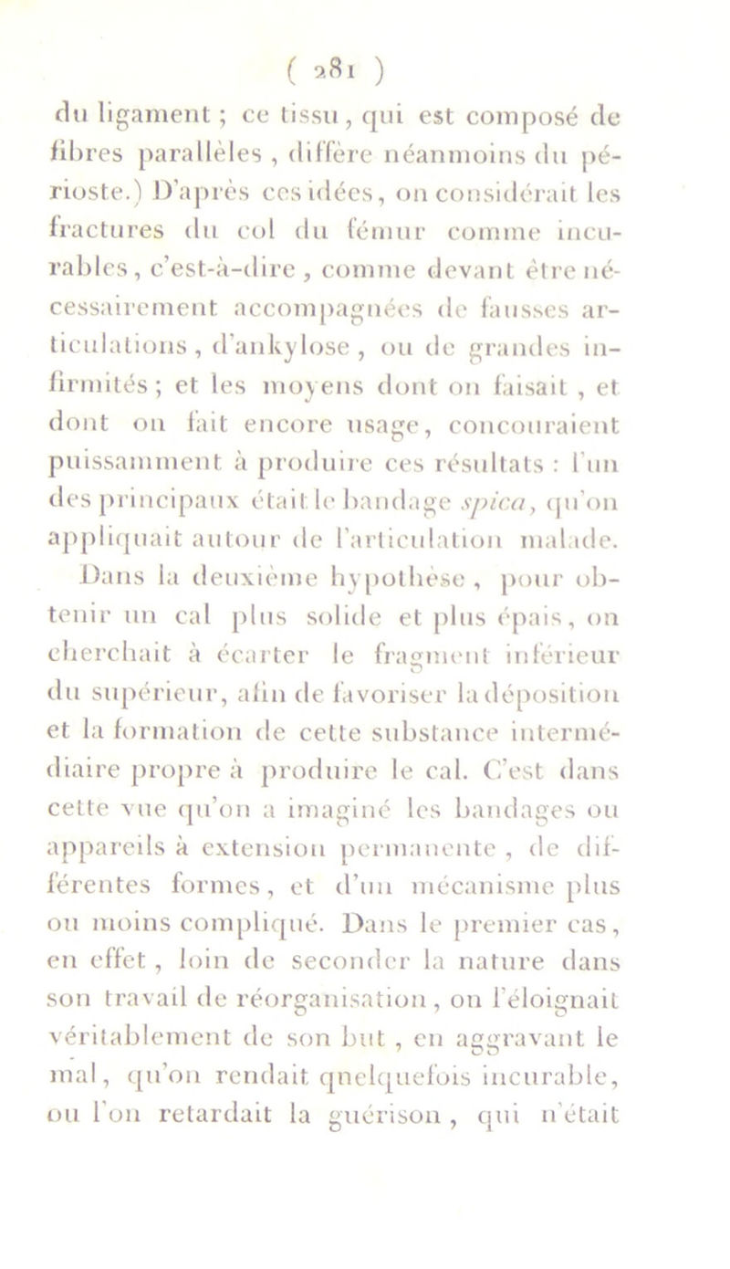 ( *»1 ) du ligament ; ce tissu, qui est composé de fibres parallèles , diffère néanmoins du pé- rioste.) D’après ces idées, on considérait les fractures du col du fémur comme incu- rables, c’est-à-dire, comme devant être né- cessairement accompagnées de fausses ar- ticulations, d ankylosé, ou de grandes in- firmités; et les moyens dont on faisait , et dont on fait encore usage, concouraient puissamment à produire ces résultats : l’un des principaux était le bandage spica, qu’on appliquait autour de l’articulation malade. Dans la deuxième hypothèse , pour ob- tenir un cal plus solide et plus épais, on cherchait à écarter le fragment inférieur du supérieur, afin de favoriser la déposition et la formation de celte substance intermé- diaire propre à produire le cal. C’est dans cette vue qu’on a imaginé les bandages ou appareils à extension permanente , de dif- férentes formes, et d’un mécanisme plus ou moins compliqué. Dans le premier cas, en effet, loin de seconder la nature dans son travail de réorganisation, on l’éloignait véritablement de son but , en aggravant le mal, qu’on rendait quelquefois incurable, ou l’on retardait la guérison , qui n’était